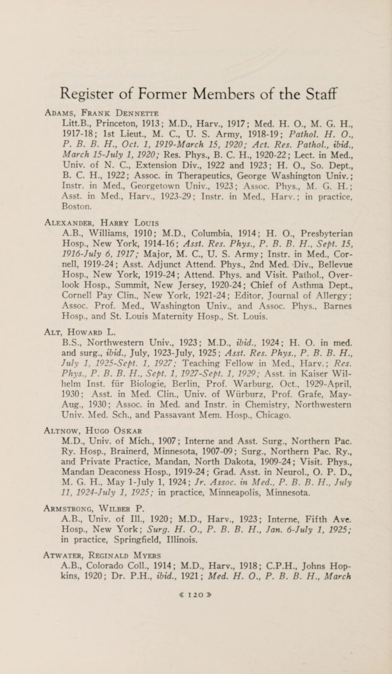 Adams, Frank Dennette Litt.B., Princeton, 1913; M.D., Harv., 1917; Med. H. 0., M. G. H., 1917-18; 1st Lieut., M. C., U. S. Army, 1918-19; Pathol. H. O., P. B. B. H., Oct. 1, 1919-March 15, 1920; Act. Res. Pathol., ibid., March 15-July 1, 1920; Res. Phys., B. C. H., 1920-22; Lect. in Med., Univ. of N. C., Extension Div., 1922 and 1923; H. O., So. Dept., B. C. H., 1922; Assoc, in Therapeutics, George Washington Univ.; Instr. in Med., Georgetown Univ., 1923; Assoc. Phys., M. G. H.; Asst, in Med., Harv., 1923-29; Instr. in Med., Harv.; in practice, Boston. Alexander, Harry Louis A. B., Williams, 1910; M.D., Columbia, 1914; H. O., Presbyterian Hosp., New York, 1914-16; Asst. Res. Phys., P. B. B. H., Sept. 15, 1916-July 6, 1917; Major, M. C., U. S. Army; Instr. in Med., Cor¬ nell, 1919-24; Asst. Adjunct Attend. Phys., 2nd Med. Div., Bellevue Hosp., New York, 1919-24; Attend. Phys. and Visit. Pathol., Over¬ look Hosp., Summit, New Jersey, 1920-24; Chief of Asthma Dept., Cornell Pay Clin., New York, 1921-24; Editor, Journal of Allergy; Assoc. Prof. Med., Washington Univ., and Assoc. Phys., Barnes Hosp., and St. Louis Maternity Hosp., St. Louis. Alt, Howard L. B. S., Northwestern Univ., 1923; M.D., ibid., 1924; H. O. in med. and surg., ibid., July, 1923-July, 1925; Asst. Res. Phys., P. B. B. H., July 1. 1925-Sept. 1, 1927; Teaching Fellow in Med., Harv.; Res. Phys., P. B. B. H., Sept. 1, 1927-Sept. 1, 1929; Asst, in Kaiser Wil¬ helm Inst, fur Biologie, Berlin, Prof. Warburg, Oct., 1929-April, 1930; Asst, in Med. Clin., Univ. of Wiirburz, Prof. Grafe, May- Aug., 1930; Assoc, in Med. and Instr. in Chemistry, Northwestern Univ. Med. Sch., and Passavant Mem. Hosp., Chicago. Altnow, Hugo Oskar M.D., Univ. of Mich., 1907; Interne and Asst. Surg., Northern Pac. Ry. Hosp., Brainerd, Minnesota, 1907-09; Surg., Northern Pac. Ry., and Private Practice, Mandan, North Dakota, 1909-24; Visit. Phys., Mandan Deaconess Hosp., 1919-24; Grad. Asst, in Neurol., O. P. D., M. G. H., May 1-July 1, 1924; Jr. Assoc, in Med., P. B. B. H., July 11, 1924-July 1, 1925; in practice, Minneapolis, Minnesota. Armstrong, Wilber P. A.B., Univ. of Ill., 1920; M.D., Harv., 1923; Interne, Fifth Ave. Hosp., New York; Surg. H. O., P. B. B. H., Jan. 6-July 1, 1925; in practice, Springfield, Illinois. Atwater, Reginald Myers A.B., Colorado Coll., 1914; M.D., Harv., 1918; C.P.H., Johns Hop¬ kins, 1920; Dr. P.H., ibid., 1921; Med. H. O., P. B. B. H., March