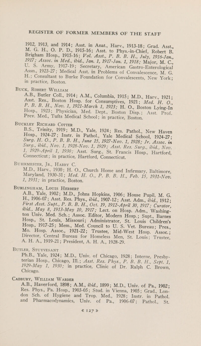 1912 1913, and 1914; Asst, in Anat., Harv., 1913-18; Grad. Asst., M. G. H., O. P. D., 1915-16; Asst, to Phys.-in-Chief, Robert B. Brigham Hosp., 1915-16 ; Vol. Asst., P. B. B. H„ July, 1916-Jan., i9i7; Assoc, in Med., ibid., Jan. 1, 1917-Jan. 1, 1918; Major, M. C., L. S. Army, 1917-19; Secretary, American Gastro-Enterological Assn., 1923-27; Medical Asst, in Problems of Convalescence, M. G. H. , Consultant to Burke Foundation for Convalescents, New York; in practice, Boston. Buck, Robert William A. B., Butler Coll., 1914; A.M., Columbia, 1915; M.D., Harv., 1921; Asst. Res., Boston Hosp. for Consumptives, 1921; Med H O S' B' SC b 1921-March !. 1923; H. O., Boston Lying-In Hosp., 1923; Physician, Med. Dept., Boston Disp.; Asst. Prof. Prev. Med., Tufts Medical School; in practice, Boston. Buckley Richard Cotter B. s„ Trinity 1919; M.D., Yale, 1924; Res. Pathol., New Haven Hosp., 1924-27; Instr. in Pathol., Yale Medical School, 1924-27* Surg. H. O., P. B. B. H., June 15, 1927-Nov. 1, 1928; Jr. Assoc, in Surg., ibid., Nov. 1, 1928-Nov. 1, 1929; Asst. Res. Surg., ibid., Nov. I, 1929-April 1, 1930; Asst. Surg., St. Francis Hosp., Hartford, Connecticut; in practice, Hartford, Connecticut. Buhrmester, Jr., Harry C. M. D., Harv., 1930; H. O., Church Home and Infirmary, Baltimore Maryland, 1930-31; Med. H. O., P. B. B. H., Feb. 15, 1931-Nov. 1, 1931; in practice, Boston. Burlingham, Louis Herbert A.B., Yale, 1902; M.D., Johns Hopkins, 1906; House Pupil, M. G. H., 1906-07; Asst. Res. Phys., ibid., 1907-12; Asst. Adm., ibid., 1912 * First Asst. Supt., P. B. B. H., Oct. 19, 1912-April 30, 1917; Curator, ibid., May 8, 1913-May 10, 1917; Lect. on Hosp. Adm., Washing¬ ton Univ. Med. Sch.; Assoc. Editor, Modern Hosp.; Supt., Barnes Hosp., St. Louis, Missouri; Administrator, St. Louis Children’s Hosp., 1917-25; Mem., Med. Council to U. S. Vet. Bureau; Pres., Mo. Hosp. Assoc., 1921-22; Trustee, Mid-West Hosp. Assoc.;’ Director, Central Bureau for Homeless Men, St. Louis; Trustee A. H. A., 1919-21; President, A. H. A., 1928-29. Butler, Stuyvesant Ph.B., Yale, 1924, M.D., Univ. of Chicago, 1928; Interne, Presby¬ terian Hosp., Chicago, Ill.; Asst. Res. Phys., P. B. B. H., Sept. 1, 1929-May 1, 1930; in practice, Clinic of Dr. Ralph C. Brown! Chicago. Cadbury, William Warder A.B., Haverford, 1898; A.M., ibid., 1899; M.D., Univ. of Pa., 1902; Res. Phys., Pa. Hosp., 1903-05; Stud, in Vienna, 1905; Grad., Lon¬ don Sch. of Hygiene and Trop. Med., 1928; Instr. in Pathol, and Pharmacodynamics, Univ. of Pa., 1906-07; Pathol., St.