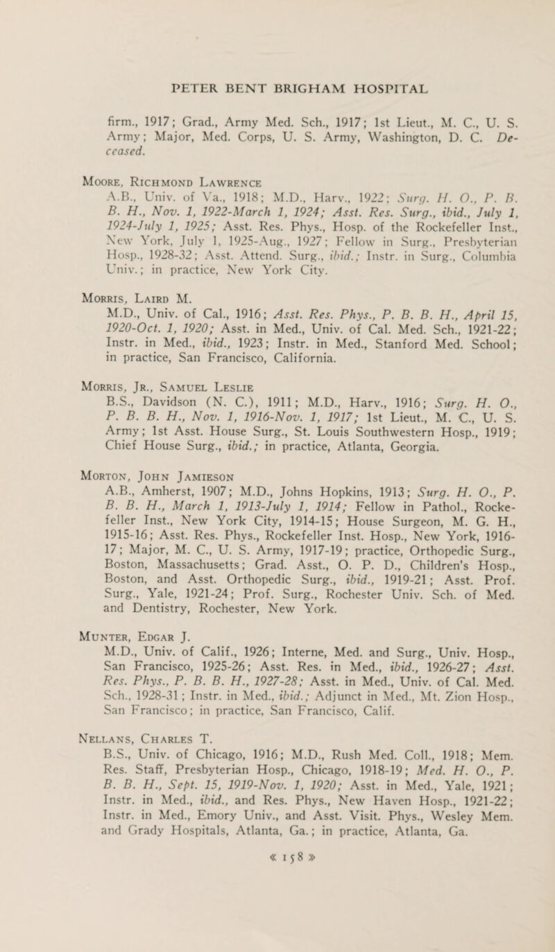 firm., 1917; Grad., Army Med. Sch., 1917; 1st Lieut., M. C., U. S. Army; Major, Med. Corps, U. S. Army, Washington, D. C. De¬ ceased. Moore, Richmond Lawrence A. B., Univ. of Va., 1918; M.D., Harv., 1922; Surg. H. O., P. B. B. H., Nov. 1, 1922-March 1, 1924; Asst. Res. Surg., ibid., July 1, 1924-July 1, 1925; Asst. Res. Phys., Hosp. of the Rockefeller Inst., New York, July 1, 1925-Aug., 1927; Fellow in Surg., Presbyterian Hosp., 1928-32; Asst. Attend. Surg., ibid.; Instr. in Surg., Columbia Univ.; in practice, New York City. Morris, Laird M. M.D., Univ. of Cal., 1916; Asst. Res. Phys., P. B. B. H., April 15, 1920-Oct. 1, 1920; Asst, in Med., Univ. of Cal. Med. Sch., 1921-22; Instr. in Med., ibid., 1923; Instr. in Med., Stanford Med. School; in practice, San Francisco, California. Morris, Jr., Samuel Leslie B.S., Davidson (N. C.), 1911; M.D., Harv., 1916; Surg. H. O., P. B. B. H., Nov. 1, 1916-Nov. 1, 1917; 1st Lieut., M. C, U. S. Army; 1st Asst. House Surg., St. Louis Southwestern Hosp., 1919; Chief House Surg., ibid.; in practice, Atlanta, Georgia. Morton, John Jamieson A. B., Amherst, 1907; M.D., Johns Hopkins, 1913; Surg. H. O., P. B. B. H., March 1, 1913-July 1, 1914; Fellow in Pathol., Rocke¬ feller Inst., New York City, 1914-15; House Surgeon, M. G. H., 1915-16; Asst. Res. Phys., Rockefeller Inst. Hosp., New York, 1916- 17; Major, M. C., U. S. Army, 1917-19; practice, Orthopedic Surg., Boston, Massachusetts; Grad. Asst., O. P. D., Children’s Hosp., Boston, and Asst. Orthopedic Surg., ibid., 1919-21; Asst. Prof. Surg., Yale, 1921-24; Prof. Surg., Rochester Univ. Sch. of Med. and Dentistry, Rochester, New York. Munter, Edgar J. M.D., Univ. of Calif., 1926; Interne, Med. and Surg., Univ. Hosp., San Francisco, 1925-26; Asst. Res. in Med., ibid., 1926-27; Asst. Res. Phys., P. B. B. H., 1927-28; Asst, in Med., Univ. of Cal. Med. Sch., 1928-31 ; Instr. in Med., ibid.; Adjunct in Med., Mt. Zion Hosp., San Francisco; in practice, San Francisco, Calif. Nellans, Charles T. B.S., Univ. of Chicago, 1916; M.D., Rush Med. Coll., 1918; Mem. Res. Staff, Presbyterian Hosp., Chicago, 1918-19; Med. H. O., P. B. B. H., Sept. 15, 1919-Nov. 1, 1920; Asst, in Med., Yale, 1921; Instr. in Med., ibid., and Res. Phys., New Haven Hosp., 1921-22; Instr. in Med., Emory Univ., and Asst. Visit. Phys., Wesley Mem. and Grady Hospitals, Atlanta, Ga.; in practice, Atlanta, Ga.