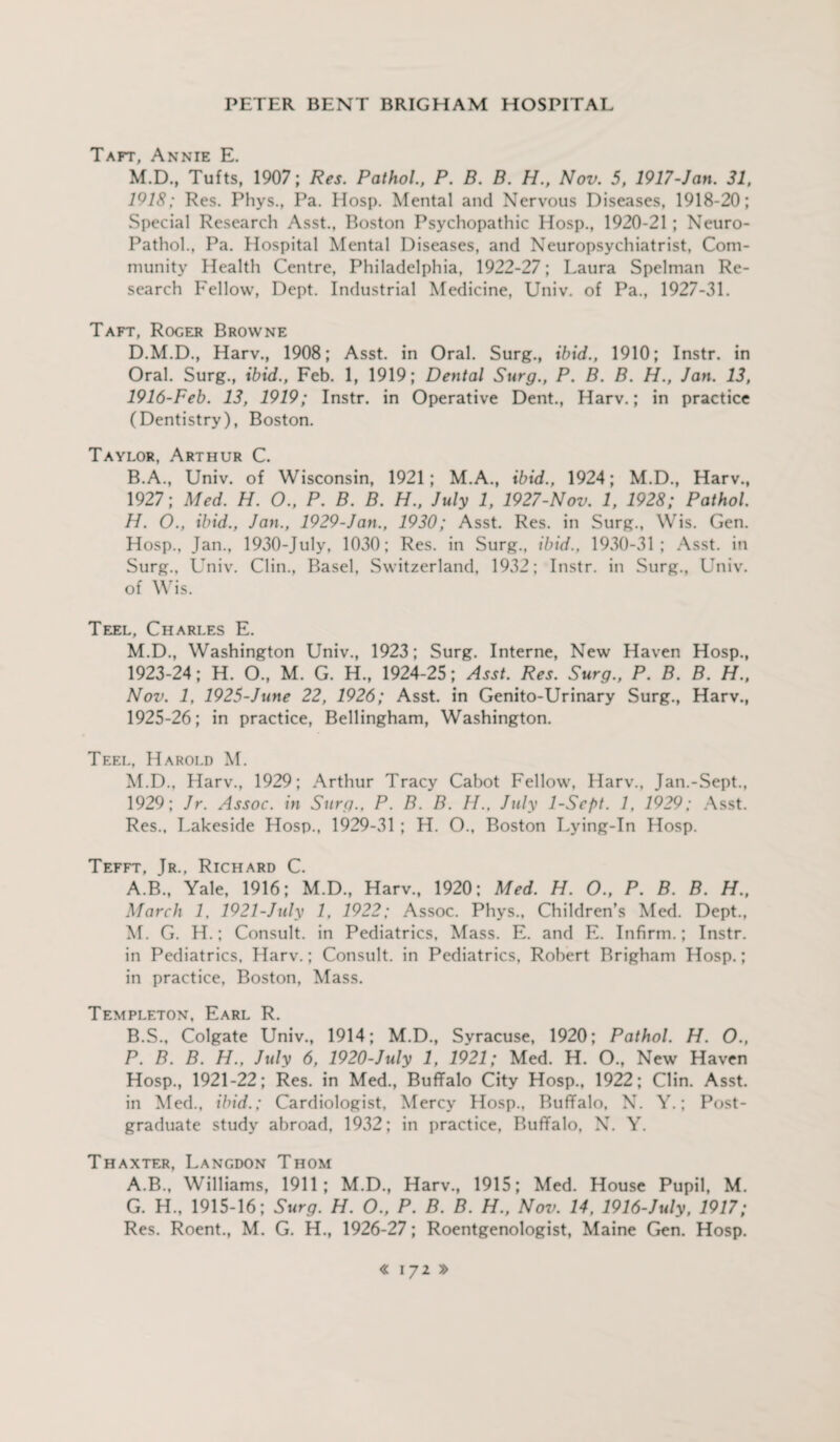 Taft, Annie E. M.D., Tufts, 1907; Res. Pathol., P. B. B. H., Nov. 5, 1917-Jan. 31, 1918; Res. Phys., Pa. Hosp. Mental and Nervous Diseases, 1918-20; Special Research Asst., Boston Psychopathic Hosp., 1920-21 ; Neuro- Pathol., Pa. Hospital Mental Diseases, and Neuropsychiatrist, Com¬ munity Health Centre, Philadelphia, 1922-27; Laura Spelman Re¬ search Fellow, Dept. Industrial Medicine, Univ. of Pa., 1927-31. Taft, Roger Browne D.M.D., Harv., 1908; Asst, in Oral. Surg., ibid., 1910; Instr. in Oral. Surg., ibid., Feb. 1, 1919; Dental Surg., P. B. B. H., Jan. 13, 1916-Peb. 13, 1919; Instr. in Operative Dent., Harv.; in practice (Dentistry), Boston. Taylor, Arthur C. B.A., Univ. of Wisconsin, 1921; M.A., ibid., 1924; M.D., Harv., 1927; Med. H. O., P. B. B. H., July 1, 1927-Nov. 1, 1928; Pathol. H. O., ibid., Jan., 1929-Jan., 1930; Asst. Res. in Surg., Wis. Gen. Hosp., Jan., 1930-July, 1030; Res. in Surg., ibid., 1930-31; Asst, in Surg., Univ. Clin., Basel, Switzerland, 1932; Instr. in Surg., Univ. of Wis. Teel, Charles E. M.D., Washington Univ., 1923; Surg. Interne, New Haven Hosp., 1923-24; H. O., M. G. H., 1924-25; Asst. Res. Surg., P. B. B. H., Nov. 1, 1925-June 22, 1926; Asst, in Genito-Urinary Surg., Harv., 1925-26; in practice, Bellingham, Washington. Teel, Harold M. M.D., Harv., 1929; Arthur Tracy Cabot Fellow, Harv., Jan.-Sept., 1929; Jr. Assoc, in Surg., P. B. B. H., July 1-Scpt. 1, 1929; Asst. Res., Lakeside Hosp., 1929-31 ; H. O., Boston Lying-In Hosp. Tefft, Tr., Richard C. A. B., Yale, 1916; M.D., Harv., 1920; Med. H. O., P. B. B. H., March 1, 1921-July 1, 1922; Assoc. Phys., Children’s Med. Dept., M. G. H.; Consult, in Pediatrics, Mass. E. and E. Infirm.; Instr. in Pediatrics, Harv.; Consult, in Pediatrics, Robert Brigham Hosp.; in practice, Boston, Mass. Templeton, Earl R. B. S., Colgate Univ., 1914; M.D., Syracuse, 1920; Pathol. H. O., P. B. B. H., July 6, 1920-July 1, 1921; Med. H. O., New Haven Hosp., 1921-22; Res. in Med., Buffalo City Hosp., 1922; Clin. Asst, in Med., ibid.; Cardiologist, Mercy Hosp., Buffalo, N. Y.; Post¬ graduate study abroad, 1932; in practice, Buffalo, N. Y. Thaxter, Langdon Thom A.B., Williams, 1911; M.D., Harv., 1915; Med. House Pupil, M. G. H., 1915-16; Surg. H. O., P. B. B. H., Nov. 14, 1916-July, 1917; Res. Roent., M. G. H., 1926-27; Roentgenologist, Maine Gen. Hosp.