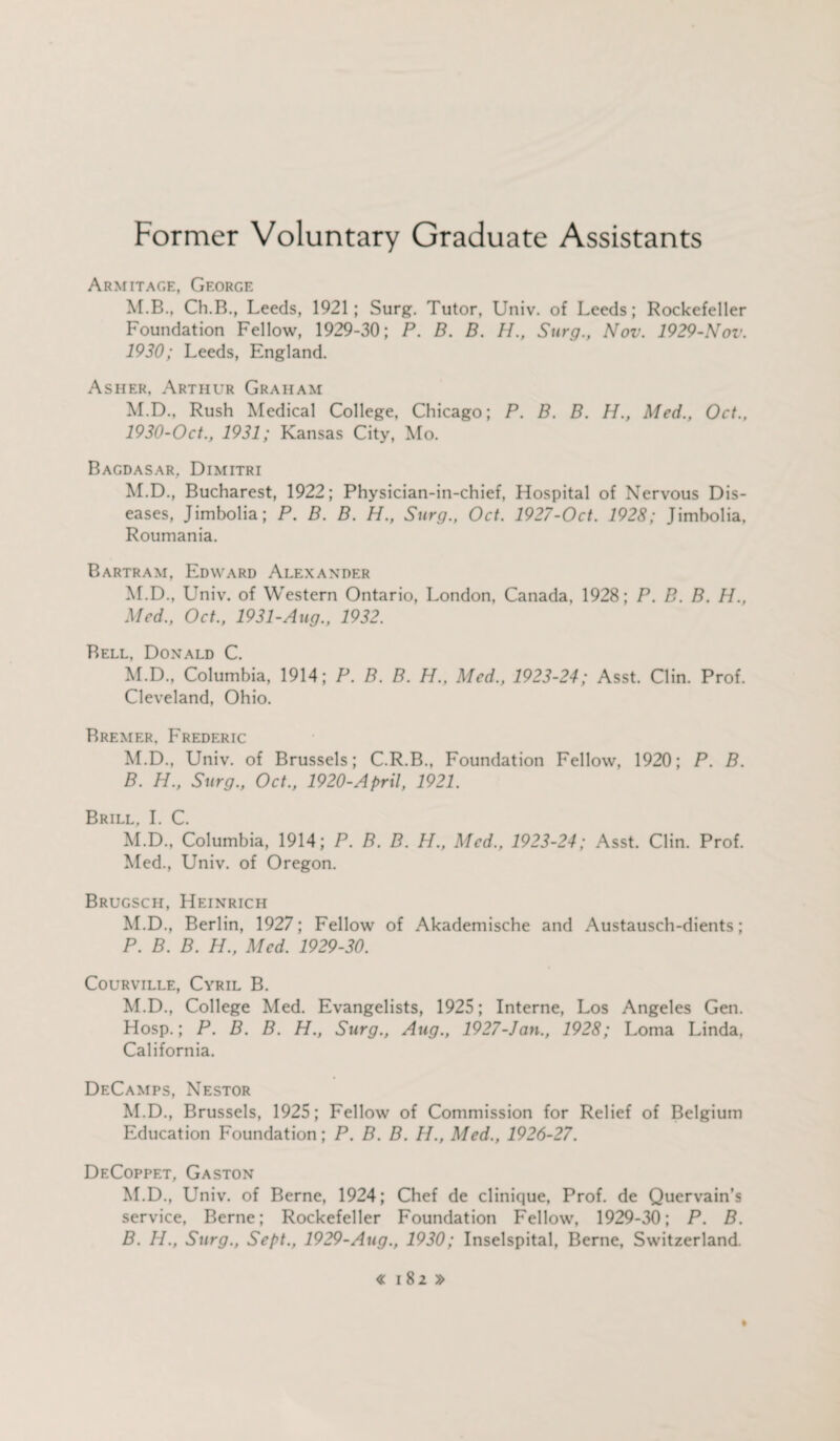 Former Voluntary Graduate Assistants Armitage, George M.B., Ch.B., Leeds, 1921; Surg. Tutor, Univ. of Leeds; Rockefeller Foundation Fellow, 1929-30; P. B. B. H., Surg., Nov. 1929-Nov. 1920; Leeds, England. Asher, Arthur Graham M.D., Rush Medical College, Chicago; P. B. B. H., Med., Oct., 1930-Oct., 1931; Kansas City, Mo. Bagdasar. Dimitri M.D., Bucharest, 1922; Physician-in-chief, Hospital of Nervous Dis¬ eases, Jimbolia; P. B. B. H., Surg., Oct. 1927-Oct. 1928; Jimbolia, Roumania. Bartram, Edward Alexander M.D., Univ. of Western Ontario, London, Canada, 1928; P. B. B. H., Med., Oct., 1931-Aug., 1932. Bell, Donald C. M.D., Columbia, 1914; P. B. B. H., Med., 1923-24; Asst. Clin. Prof. Cleveland, Ohio. Bremer. Frederic M.D., Univ. of Brussels; C.R.B., Foundation Fellow, 1920; P. B. B. H., Surg., Oct., 1920-April, 1921. Brill, I. C. M.D., Columbia, 1914; P. B. B. H., Med., 1923-24; Asst. Clin. Prof. Med., Univ. of Oregon. Brugsch, Heinrich M.D., Berlin, 1927; Fellow of Akademische and Austausch-dients; P. B. B. H., Med. 1929-30. Courville, Cyril B. M.D., College Med. Evangelists, 1925; Interne, Los Angeles Gen. Hosp.; P. B. B. H., Surg., Aug., 1927-Jcin., 1928; Loma Linda, California. DeCamps, Nestor M.D., Brussels, 1925; Fellow of Commission for Relief of Belgium Education Foundation; P. B. B. H., Med., 1926-27. DeCoppet, Gaston M.D., Univ. of Berne, 1924; Chef de clinique, Prof, de Quervain’s service, Berne; Rockefeller Foundation Fellow, 1929-30; P. B. B. H., Surg., Sept., 1929-Aug., 1930; Inselspital, Berne, Switzerland.