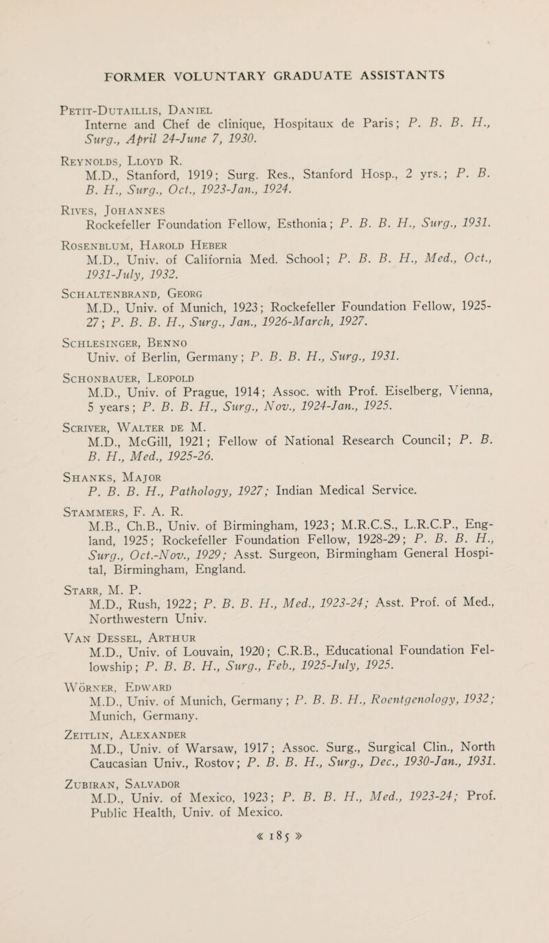 Petit-Dutaillis, Daniel Interne and Chef de clinique, Hospitaux de Paris; P. B. B. H., Surg., April 24-June 7, 1930. Reynolds, Lloyd R. M.D., Stanford, 1919; Surg. Res., Stanford Hosp., 2 yrs.; P. B. B. H., Surg., Oct., 1923-Jan., 1924. Rives, Johannes Rockefeller Foundation Fellow, Esthonia; P. B. B. H., Surg., 1931. Rosenblum, Harold Heber M.D., Univ. of California Med. School; P. B. B. H., Med., Oct., 19 31-July, 1932. SCHALTENBRAND, GeORC, M.D., Univ. of Munich, 1923; Rockefeller Foundation Fellow, 1925- 27; P. B. B. H., Surg., Jan., 1926-March, 1927. SCHLESINGER, BeNNO Univ. of Berlin, Germany; P. B. B. H., Surg., 1931. SCHONBAUER, LEOPOLD M.D., Univ. of Prague, 1914; Assoc, with Prof. Eiselberg, Vienna, 5 years; P. B. B. H., Surg., Nov., 1924-Jan., 1925. Scriver, Walter de M. M.D., McGill, 1921; Fellow of National Research Council; P. B. B. H., Med., 1925-26. Shanks, Major P. B. B. H., Pathology, 1927; Indian Medical Service. Stammers, F. A. R. M.B., Ch.B., Univ. of Birmingham, 1923; M.R.C.S., L.R.C.P., Eng¬ land, 1925; Rockefeller Foundation Fellow, 1928-29; P. B. B. H., Surg., Oct.-Nov., 1929; Asst. Surgeon, Birmingham General Hospi¬ tal, Birmingham, England. Starr, M. P. M.D., Rush, 1922; P. B. B. H., Med., 1923-24; Asst. Prof, of Med., Northwestern Univ. Van Dessel, Arthur M.D., Univ. of Louvain, 1920; C.R.B., Educational Foundation Fel¬ lowship; P. B. B. H., Surg., Feb., 1925-July, 1925. Worker, Edward M.D., Univ. of Munich, Germany; P. B. B. H., Roentgenology, 1932; Munich, Germany. Zeitlin, Alexander M.D., Univ. of Warsaw, 1917; Assoc. Surg., Surgical Clin., North Caucasian Univ., Rostov; P. B. B. H., Surg., Dec., 1930-Jan., 1931. Zubiran, Salvador M.D., Univ. of Mexico, 1923; P. B. B. H., Med., 1923-24; Prof. Public Health, Univ. of Mexico.