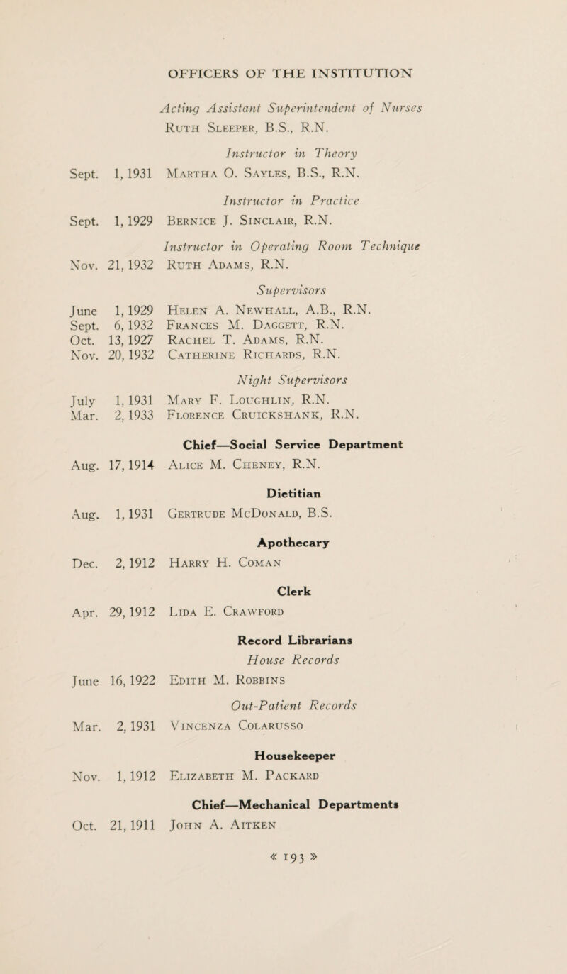 Sept. Sept. Nov. June Sept. Oct. Nov. July Mar. Aug. Aug. Dec. Apr. June Mar. Nov. Oct. Acting Assistant Superintendent of Nurses Ruth Sleeper, B.S., R.N. Instructor in Theory 1, 1931 Martha O. Sayles, B.S., R.N. Instructor in Practice 1,1929 Bernice J. Sinclair, R.N. Instructor in Operating Room Technique 21, 1932 Ruth Adams, R.N. Supervisors 1, 1929 Helen A. Newhall, A.B., R.N. 6, 1932 Frances M. Daggett, R.N. 13, 1927 Rachel T. Adams, R.N. 20, 1932 Catherine Richards, R.N. Night Supervisors 1, 1931 Mary F. Loughlin, R.N. 2, 1933 Florence Cruickshank, R.N. Chief—Social Service Department 17,1914 Alice M. Cheney, R.N. Dietitian 1,1931 Gertrude McDonald, B.S. Apothecary 2, 1912 Harry H. Coman Clerk 29, 1912 Lida E. Crawford Record Librarians House Records 16, 1922 Edith M. Robbins Out-Patient Records 2, 1931 VlNCENZA COLARUSSO Housekeeper 1, 1912 Elizabeth M. Packard Chief—Mechanical Departments 21, 1911 John A. Aitken