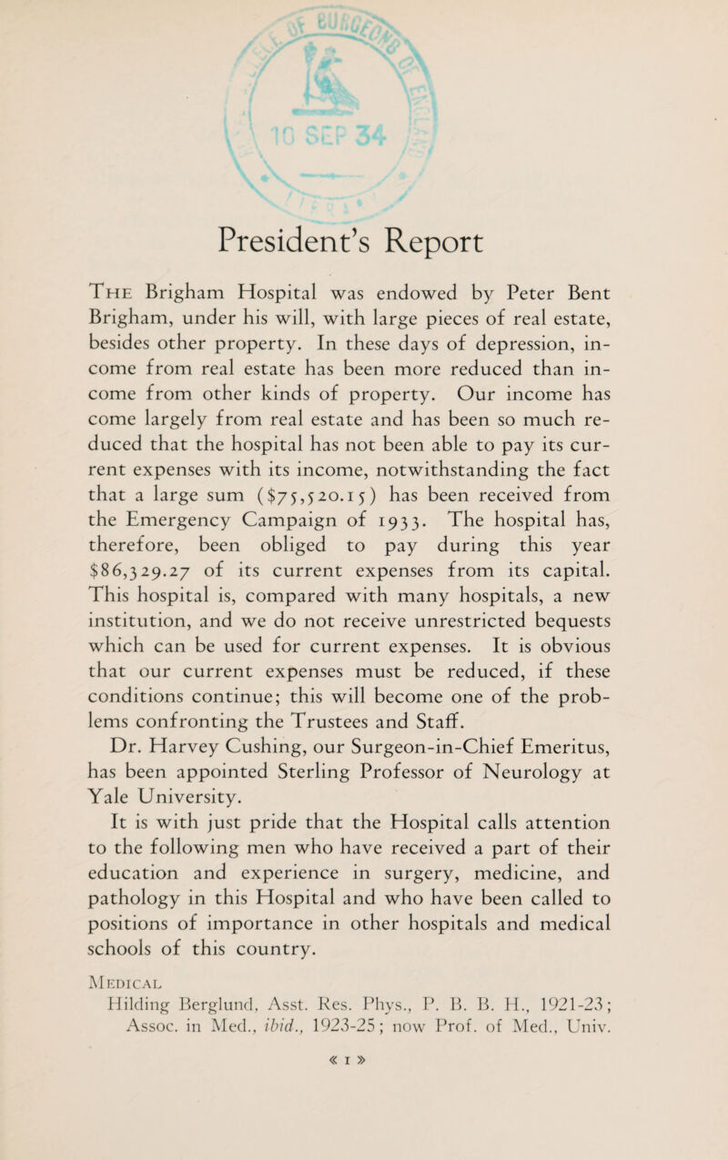 President’s Report The Brigham Hospital was endowed by Peter Bent Brigham, under his will, with large pieces of real estate, besides other property. In these days of depression, in¬ come from real estate has been more reduced than in¬ come from other kinds of property. Our income has come largely from real estate and has been so much re¬ duced that the hospital has not been able to pay its cur¬ rent expenses with its income, notwithstanding the fact that a large sum ($75,520.15) has been received from the Emergency Campaign of 1933. The hospital has, therefore, been obliged to pay during this year $86,329.27 of its current expenses from its capital. This hospital is, compared with many hospitals, a new institution, and we do not receive unrestricted bequests which can be used for current expenses. It is obvious that our current expenses must be reduced, if these conditions continue; this will become one of the prob¬ lems confronting the Trustees and Staff. Dr. Harvey Cushing, our Surgeon-in-Chief Emeritus, has been appointed Sterling Professor of Neurology at Yale University. It is with just pride that the Hospital calls attention to the following men who have received a part of their education and experience in surgery, medicine, and pathology in this Hospital and who have been called to positions of importance in other hospitals and medical schools of this country. Medical Hilding Berglund, Asst. Res. Phys., P. B. B. H., 1921-23; Assoc, in Med., ibid., 1923-25; now Prof, of Med., Univ.