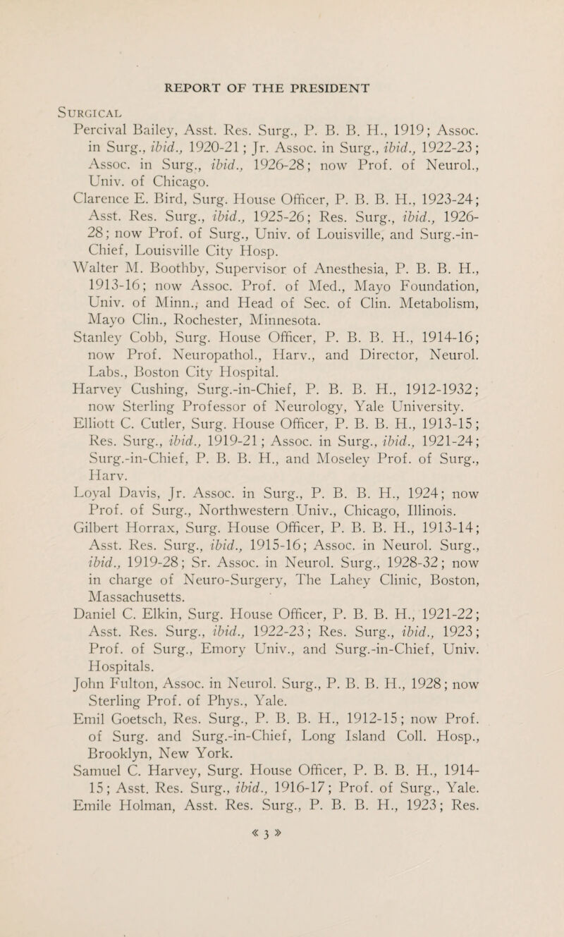 Surgical Percival Bailey, Asst. Res. Surg., P. B. B. H., 1919; Assoc, in Surg., ibid., 1920-21; Jr. Assoc, in Surg., ibid., 1922-23; Assoc, in Surg., ibid., 1926-28; now Prof, of Neurol., Univ. of Chicago. Clarence E. Bird, Surg. House Officer, P. B. B. H., 1923-24; Asst. Res. Surg., ibid., 1925-26; Res. Surg., ibid., 1926- 28; now Prof, of Surg., Univ. of Louisville, and Surg.-in- Chief, Louisville City Hosp. Walter M. Boothby, Supervisor of Anesthesia, P. B. B. H., 1913-16; now Assoc. Prof, of Med., Mayo Loundation, Univ. of Minn.,’ and Head of Sec. of Clin. Metabolism, Mayo Clin., Rochester, Minnesota. Stanley Cobb, Surg. House Officer, P. B. B. H., 1914-16; now Prof. Neuropathol., Harv., and Director, Neurol. Labs., Boston City Hospital. Harvey Cushing, Surg.-in-Chief, P. B. B. H., 1912-1932; now Sterling Professor of Neurology, Yale University. Elliott C. Cutler, Surg. House Officer, P. B. B. H., 1913-15; Res. Surg., ibid., 1919-21; Assoc, in Surg., ibid., 1921-24; Surg.-in-Chief, P. B. B. H., and Moseley Prof, of Surg., Harv. Loyal Davis, Jr. Assoc, in Surg., P. B. B. H., 1924; now Prof, of Surg., Northwestern Univ., Chicago, Illinois. Gilbert Horrax, Surg. House Officer, P. B. B. H., 1913-14; Asst. Res. Surg., ibid., 1915-16; Assoc, in Neurol. Surg., ibid., 1919-28; Sr. Assoc, in Neurol. Surg., 1928-32; now in charge of Neuro-Surgery, The Lahey Clinic, Boston, Massachusetts. Daniel C. Elkin, Surg. House Officer, P. B. B. H., 1921-22; Asst. Res. Surg., ibid., 1922-23; Res. Surg., ibid., 1923; Prof, of Surg., Emory Univ., and Surg.-in-Chief, Univ. Hospitals. John Fulton, Assoc, in Neurol. Surg., P. B. B. H., 1928; now Sterling Prof, of Phys., Yale. Emil Goetsch, Res. Surg., P. B. B. H., 1912-15; now Prof, of Surg. and Surg.-in-Chief, Long Island Coll. Hosp., Brooklyn, New York. Samuel C. Harvey, Surg. House Officer, P. B. B. H., 1914- 15; Asst. Res. Surg., ibid., 1916-17; Prof, of Surg., Yale. Emile Holman, Asst. Res. Surg., P. B. B. H., 1923; Res.