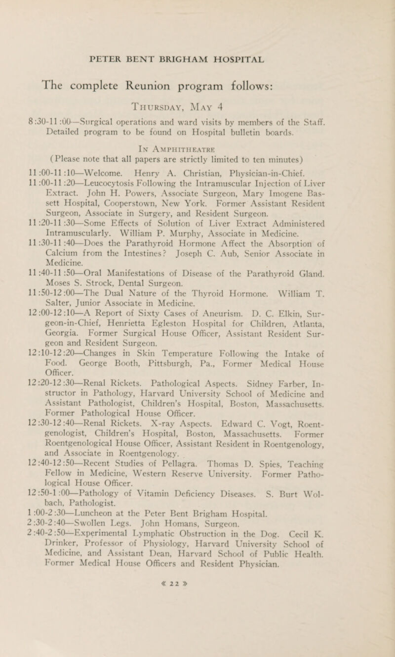 t\j ro The complete Reunion program follows: Thursday, May 4 8:30-11 :00— Surgical operations and ward visits by members of the Staff. Detailed program to be found on Hospital bulletin boards. In Amphitheatre (Please note that all papers are strictly limited to ten minutes) 11:00-11:10—Welcome. Henry A. Christian, Physician-in-Chief. 11 :00-11 :20—Leucocytosis Following the Intramuscular Injection of Liver Extract. John H. Powers, Associate Surgeon, Mary Imogene Bas- sett Hospital, Cooperstown, New York. Former Assistant Resident Surgeon, Associate in Surgery, and Resident Surgeon. 11:20-11:30—Some Effects of Solution of Liver Extract Administered Intramuscularly. William P. Murphy, Associate in Medicine. 11:30-11:40—Does the Parathyroid Hormone Affect the Absorption of Calcium from the Intestines? Joseph C. Aub, Senior Associate in Medicine. 11:40-11:50—Oral Manifestations of Disease of the Parathyroid Gland. Moses S. Strock, Dental Surgeon. 11:50-12:00—The Dual Nature of the Thyroid Hormone. William T. Salter, Junior Associate in Medicine. 12:00-12:10—A Report of Sixty Cases of Aneurism. D. C. Elkin, Sur- geon-in-Chief, Henrietta Egleston Hospital for Children, Atlanta, Georgia. Former Surgical House Officer, Assistant Resident Sur¬ geon and Resident Surgeon. 12:10-12:20—Changes in Skin Temperature Following the Intake of Food. George Booth, Pittsburgh, Pa., Former Medical House Officer. 12:20-12:30—Renal Rickets. Pathological Aspects. Sidney Farbcr, In¬ structor in Pathology, Harvard University School of Medicine and Assistant Pathologist, Children’s Hospital, Boston, Massachusetts. Former Pathological House Officer. 12:30-12:40—Renal Rickets. X-ray Aspects. Edward C. Vogt, Roent¬ genologist, Children’s Hospital, Boston, Massachusetts. Former Roentgenological House Officer, Assistant Resident in Roentgenology, and Associate in Roentgenology. 12:40-12:50—Recent Studies of Pellagra. Thomas D. Spies, Teaching bellow in Medicine, Western Reserve University. Former Patho¬ logical House Officer. 12:50-1:00—Pathology of Vitamin Deficiency Diseases. S. Burt Wol- bach, Pathologist. 1 :00-2 :30—Luncheon at the Peter Bent Brigham Hospital. :30-2:40—Swollen Legs. John Homans, Surgeon. :40-2:50—Experimental Lymphatic Obstruction in the Dog. Cecil K. Drinker, Professor of Physiology, Harvard University School of Medicine, and Assistant Dean, Harvard School of Public Health. Former Medical House Officers and Resident Physician.