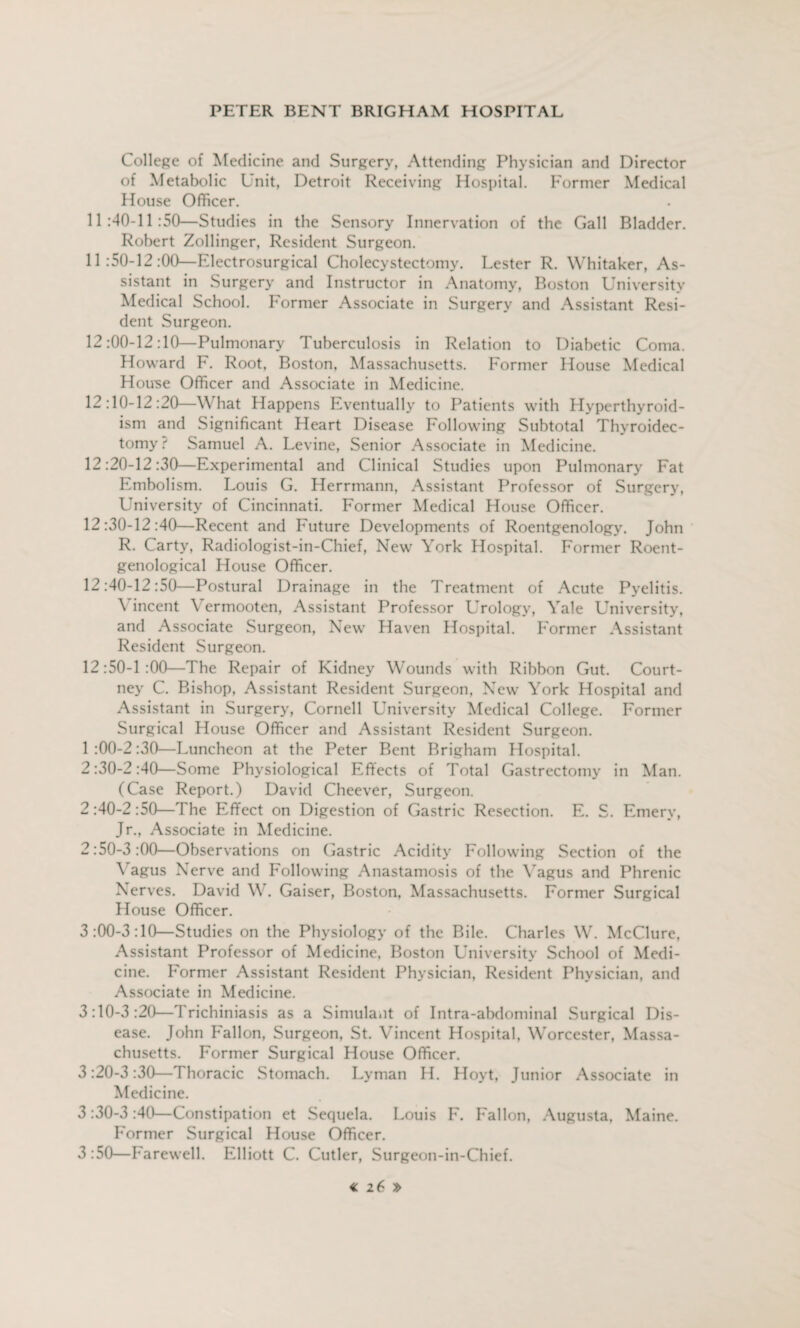 College of Medicine and Surgery, Attending Physician and Director of Metabolic Unit, Detroit Receiving Hospital. Former Medical House Officer. 11:40-11:50—Studies in the Sensory Innervation of the Gall Bladder. Robert Zollinger, Resident Surgeon. 11:50-12:00—Electrosurgical Cholecystectomy. Lester R. Whitaker, As¬ sistant in Surgery and Instructor in Anatomy, Boston University Medical School. Former Associate in Surgery and Assistant Resi¬ dent Surgeon. 12:00-12:10—Pulmonary Tuberculosis in Relation to Diabetic Coma. Howard F. Root, Boston, Massachusetts. Former House Medical House Officer and Associate in Medicine. 12:10-12:20—What Happens Eventually to Patients with Hyperthyroid¬ ism and Significant Heart Disease Following Subtotal Thyroidec¬ tomy: Samuel A. Levine, Senior Associate in Medicine. 12:20-12:30—Experimental and Clinical Studies upon Pulmonary Fat Embolism. Louis G. Herrmann, Assistant Professor of Surgery, University of Cincinnati. Former Medical House Officer. 12:30-12:40—Recent and Future Developments of Roentgenology. John R. Carty, Radiologist-in-Chief, New York Hospital. Former Roent¬ genological House Officer. 12:40-12:50—Postural Drainage in the Treatment of Acute Pyelitis. Vincent Yermooten, Assistant Professor Urology, Yale University, and Associate Surgeon, New Haven Hospital. Former Assistant Resident Surgeon. 12:50-1:00—The Repair of Kidney Wounds with Ribbon Gut. Court¬ ney C. Bishop, Assistant Resident Surgeon, New York Hospital and Assistant in Surgery, Cornell University Medical College. Former Surgical House Officer and Assistant Resident Surgeon. 1 :00-2:30—Luncheon at the Peter Bent Brigham Hospital. 2:30-2:40—Some Physiological Effects of Total Gastrectomy in Man. (Case Report.) David Cheever, Surgeon. 2 :40-2 :50—The Effect on Digestion of Gastric Resection. E. S. Emery, Jr., Associate in Medicine. 2:50-3:00—Observations on Gastric Acidity Following Section of the Vagus Nerve and Following Anastamosis of the Vagus and Phrenic Nerves. David W. Gaiser, Boston, Massachusetts. Former Surgical House Officer. 3:00-3:10—Studies on the Physiology of the Bile. Charles W. McClure, Assistant Professor of Medicine, Boston University School of Medi¬ cine. Former Assistant Resident Physician, Resident Physician, and Associate in Medicine. 3:10-3:20—Trichiniasis as a Simulant of Intra-abdominal Surgical Dis¬ ease. John Fallon, Surgeon, St. Vincent Hospital, Worcester, Massa¬ chusetts. Former Surgical House Officer. 3:20-3:30—Thoracic Stomach. Lyman H. Hoyt, Junior Associate in Medicine. 3:30-3 :40—Constipation et Sequela. Louis F. Fallon, Augusta, Maine. Former Surgical House Officer. 3:50—Farewell. Elliott C. Cutler, Surgeon-in-Chief.