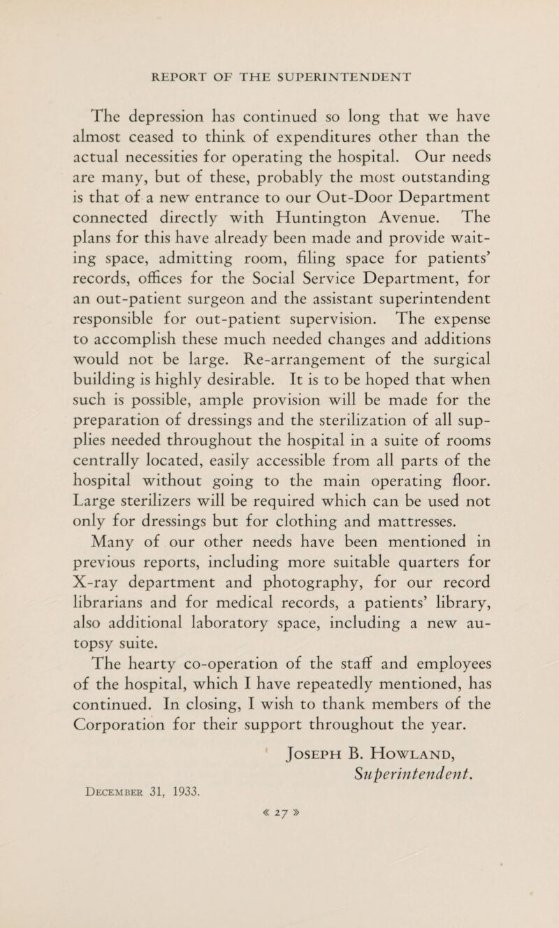The depression has continued so long that we have almost ceased to think of expenditures other than the actual necessities for operating the hospital. Our needs are many, but of these, probably the most outstanding is that of a new entrance to our Out-Door Department connected directly with Huntington Avenue. The plans for this have already been made and provide wait¬ ing space, admitting room, filing space for patients’ records, offices for the Social Service Department, for an out-patient surgeon and the assistant superintendent responsible for out-patient supervision. The expense to accomplish these much needed changes and additions would not be large. Re-arrangement of the surgical building is highly desirable. It is to be hoped that when such is possible, ample provision will be made for the preparation of dressings and the sterilization of all sup¬ plies needed throughout the hospital in a suite of rooms centrally located, easily accessible from all parts of the hospital without going to the main operating floor. Large sterilizers will be required which can be used not only for dressings but for clothing and mattresses. Many of our other needs have been mentioned in previous reports, including more suitable quarters for X-ray department and photography, for our record librarians and for medical records, a patients’ library, also additional laboratory space, including a new au¬ topsy suite. The hearty co-operation of the staff and employees of the hospital, which I have repeatedly mentioned, has continued. In closing, I wish to thank members of the Corporation for their support throughout the year. Joseph B. Howland, Superintendent. December 31, 1933.