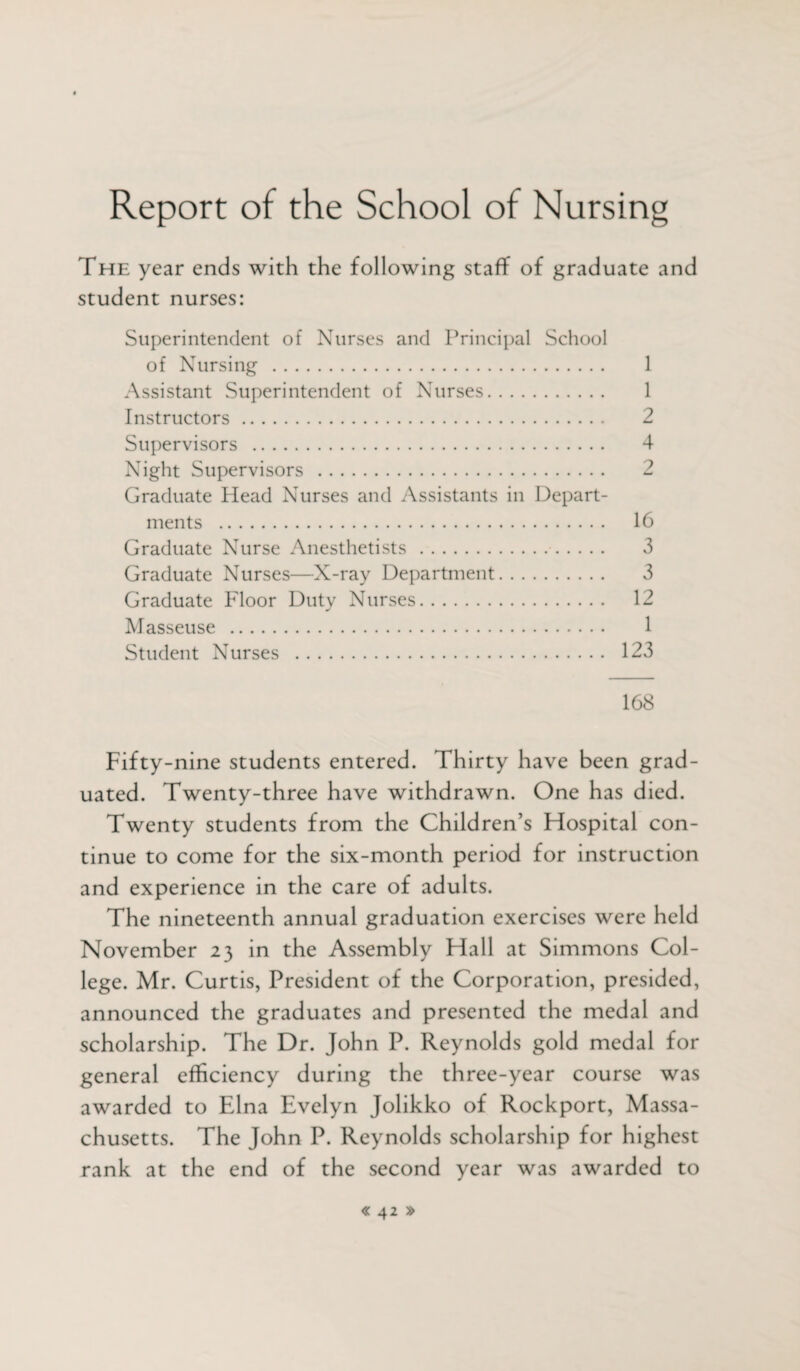 Report of the School of Nursing The year ends with the following staff of graduate and student nurses: Superintendent of Nurses and Principal School of Nursing . 1 Assistant Superintendent of Nurses. 1 Instructors. 2 Supervisors . 4 Night Supervisors . 2 Graduate Head Nurses and Assistants in Depart¬ ments . 16 Graduate Nurse Anesthetists. 3 Graduate Nurses—X-ray Department. 3 Graduate Floor Duty Nurses. 12 Masseuse . 1 Student Nurses . 123 168 Fifty-nine students entered. Thirty have been grad¬ uated. Twenty-three have withdrawn. One has died. Twenty students from the Children’s Hospital con¬ tinue to come for the six-month period for instruction and experience in the care of adults. The nineteenth annual graduation exercises were held November 23 in the Assembly Hall at Simmons Col¬ lege. Mr. Curtis, President of the Corporation, presided, announced the graduates and presented the medal and scholarship. The Dr. John P. Reynolds gold medal for general efficiency during the three-year course was awarded to Elna Evelyn Jolikko of Rockport, Massa¬ chusetts. The John P. Reynolds scholarship for highest rank at the end of the second year was awarded to