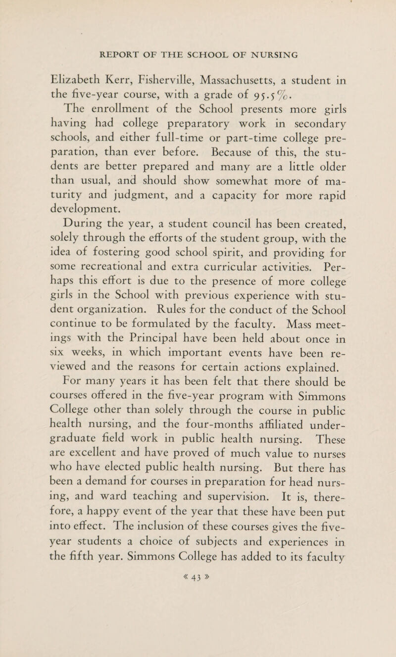 Elizabeth Kerr, Fisherville, Massachusetts, a student in the five-year course, with a grade of 95.5%. The enrollment of the School presents more girls having had college preparatory work in secondary schools, and either full-time or part-time college pre¬ paration, than ever before. Because of this, the stu¬ dents are better prepared and many are a little older than usual, and should show somewhat more of ma¬ turity and judgment, and a capacity for more rapid development. During the year, a student council has been created, solely through the efforts of the student group, with the idea of fostering good school spirit, and providing for some recreational and extra curricular activities. Per¬ haps this effort is due to the presence of more college girls in the School with previous experience with stu¬ dent organization. Rules for the conduct of the School continue to be formulated by the faculty. Mass meet¬ ings with the Principal have been held about once in six weeks, in which important events have been re¬ viewed and the reasons for certain actions explained. For many years it has been felt that there should be courses offered in the five-year program with Simmons College other than solely through the course in public health nursing, and the four-months affiliated under¬ graduate field work in public health nursing. These are excellent and have proved of much value to nurses who have elected public health nursing. But there has been a demand for courses in preparation for head nurs¬ ing, and ward teaching and supervision. It is, there¬ fore, a happy event of the year that these have been put into effect. The inclusion of these courses gives the five- year students a choice of subjects and experiences in the fifth year. Simmons College has added to its faculty
