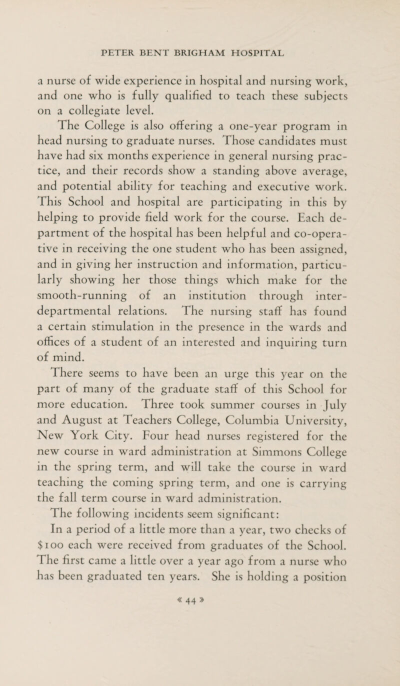 a nurse of wide experience in hospital and nursing work, and one who is fully qualified to teach these subjects on a collegiate level. The College is also offering a one-year program in head nursing to graduate nurses. Those candidates must have had six months experience in general nursing prac¬ tice, and their records show a standing above average, and potential ability for teaching and executive work. Th is School and hospital are participating in this by helping to provide field work for the course. Each de¬ partment of the hospital has been helpful and co-opera¬ tive in receiving the one student who has been assigned, and in giving her instruction and information, particu¬ larly showing her those things which make for the smooth-running of an institution through inter¬ departmental relations. The nursing staff has found a certain stimulation in the presence in the wards and offices of a student of an interested and inquiring turn of mind. There seems to have been an urge this year on the part of many of the graduate staff of this School for more education. Three took summer courses in July and August at Teachers College, Columbia University, New York City. Four head nurses registered for the new course in ward administration at Simmons College in the spring term, and will take the course in ward teaching the coming spring term, and one is carrying the fall term course in ward administration. The following incidents seem significant: In a period of a little more than a year, two checks of $100 each were received from graduates of the School. The first came a little over a year ago from a nurse who has been graduated ten years. She is holding a position