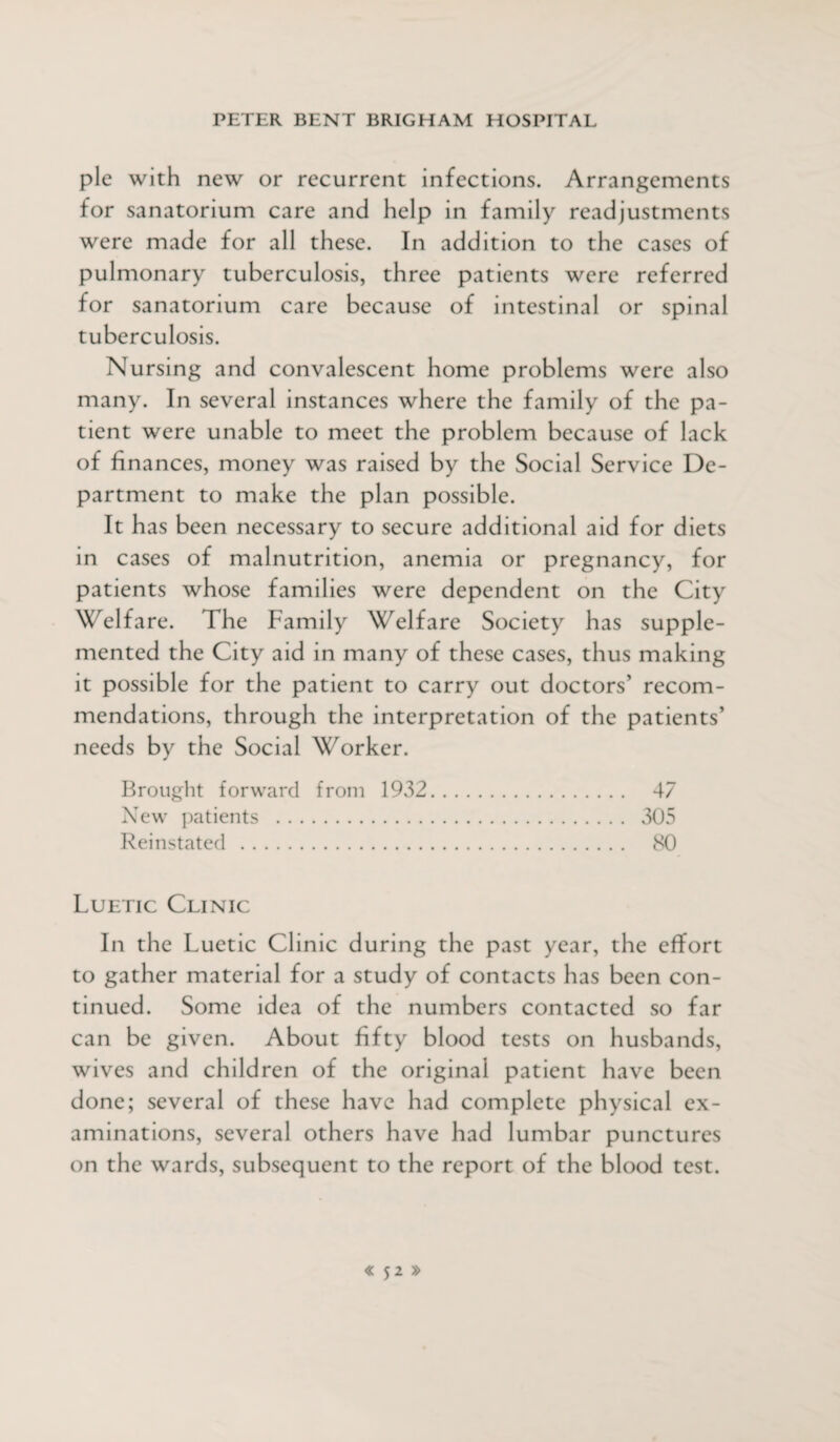 pie with new or recurrent infections. Arrangements for sanatorium care and help in family readjustments were made for all these. In addition to the cases of pulmonary tuberculosis, three patients were referred for sanatorium care because of intestinal or spinal tuberculosis. Nursing and convalescent home problems were also many. In several instances where the family of the pa¬ tient were unable to meet the problem because of lack of finances, money was raised by the Social Service De¬ partment to make the plan possible. It has been necessary to secure additional aid for diets in cases of malnutrition, anemia or pregnancy, for patients whose families were dependent on the City Welfare. The Family Welfare Society has supple¬ mented the City aid in many of these cases, thus making it possible for the patient to carry out doctors’ recom¬ mendations, through the interpretation of the patients’ needs by the Social Worker. Brought forward from 1932. 47 New patients . 305 Reinstated . 80 Luetic Clinic In the Luetic Clinic during the past year, the effort to gather material for a study of contacts has been con¬ tinued. Some idea of the numbers contacted so far can be given. About fifty blood tests on husbands, wives and children of the original patient have been done; several of these have had complete physical ex¬ aminations, several others have had lumbar punctures on the wards, subsequent to the report of the blood test.