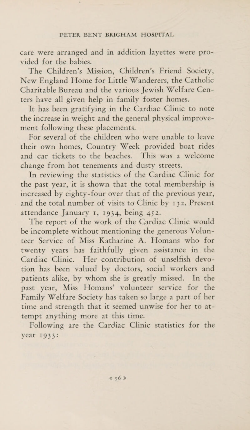 care were arranged and in addition layettes were pro¬ vided for the babies. The Children’s Mission, Children’s Friend Society, New England Home for Little Wanderers, the Catholic Charitable Bureau and the various Jewish Welfare Cen¬ ters have all given help in family foster homes. It has been gratifying in the Cardiac Clinic to note the increase in weight and the general physical improve¬ ment following these placements. For several of the children who were unable to leave their own homes, Country Week provided boat rides and car tickets to the beaches. This was a welcome change from hot tenements and dusty streets. In reviewing the statistics of the Cardiac Clinic for the past year, it is shown that the total membership is increased by eighty-four over that of the previous year, and the total number of visits to Clinic by 132. Present attendance January 1, 1934, being 452. The report of the work of the Cardiac Clinic would be incomplete without mentioning the generous Volun¬ teer Service of Miss Katharine A. Homans who for twenty years has faithfully given assistance in the Cardiac Clinic. Her contribution of unselfish devo¬ tion has been valued by doctors, social workers and patients alike, by whom she is greatly missed. In the past year, Miss Homans’ volunteer service for the Family Welfare Society has taken so large a part of her time and strength that it seemed unwise for her to at¬ tempt anything more at this time. Following are the Cardiac Clinic statistics for the year 1933: