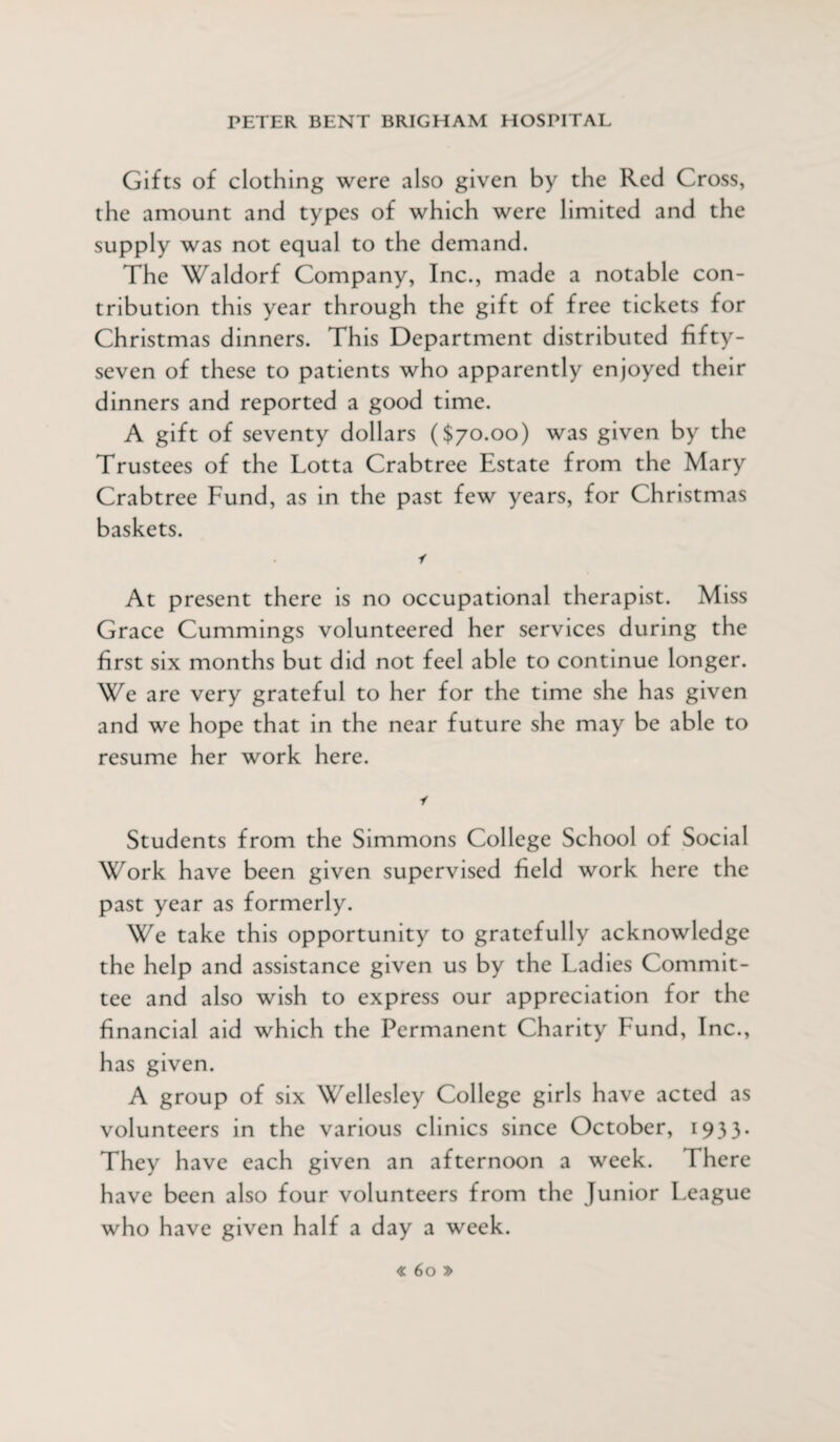 Gifts of clothing were also given by the Red Cross, the amount and types of which were limited and the supply was not equal to the demand. The Waldorf Company, Inc., made a notable con¬ tribution this year through the gift of free tickets for Christmas dinners. This Department distributed fifty- seven of these to patients who apparently enjoyed their dinners and reported a good time. A gift of seventy dollars ($70.00) was given by the Trustees of the Lotta Crabtree Estate from the Mary Crabtree Fund, as in the past few years, for Christmas baskets. i At present there is no occupational therapist. Miss Grace Cummings volunteered her services during the first six months but did not feel able to continue longer. We are very grateful to her for the time she has given and we hope that in the near future she may be able to resume her work here. i Students from the Simmons College School of Social Work have been given supervised field work here the past year as formerly. We take this opportunity to gratefully acknowledge the help and assistance given us by the Ladies Commit¬ tee and also wish to express our appreciation for the financial aid which the Permanent Charity Fund, Inc., has given. A group of six Wellesley College girls have acted as volunteers in the various clinics since October, 1933. They have each given an afternoon a week. There have been also four volunteers from the Junior League who have given half a day a week.