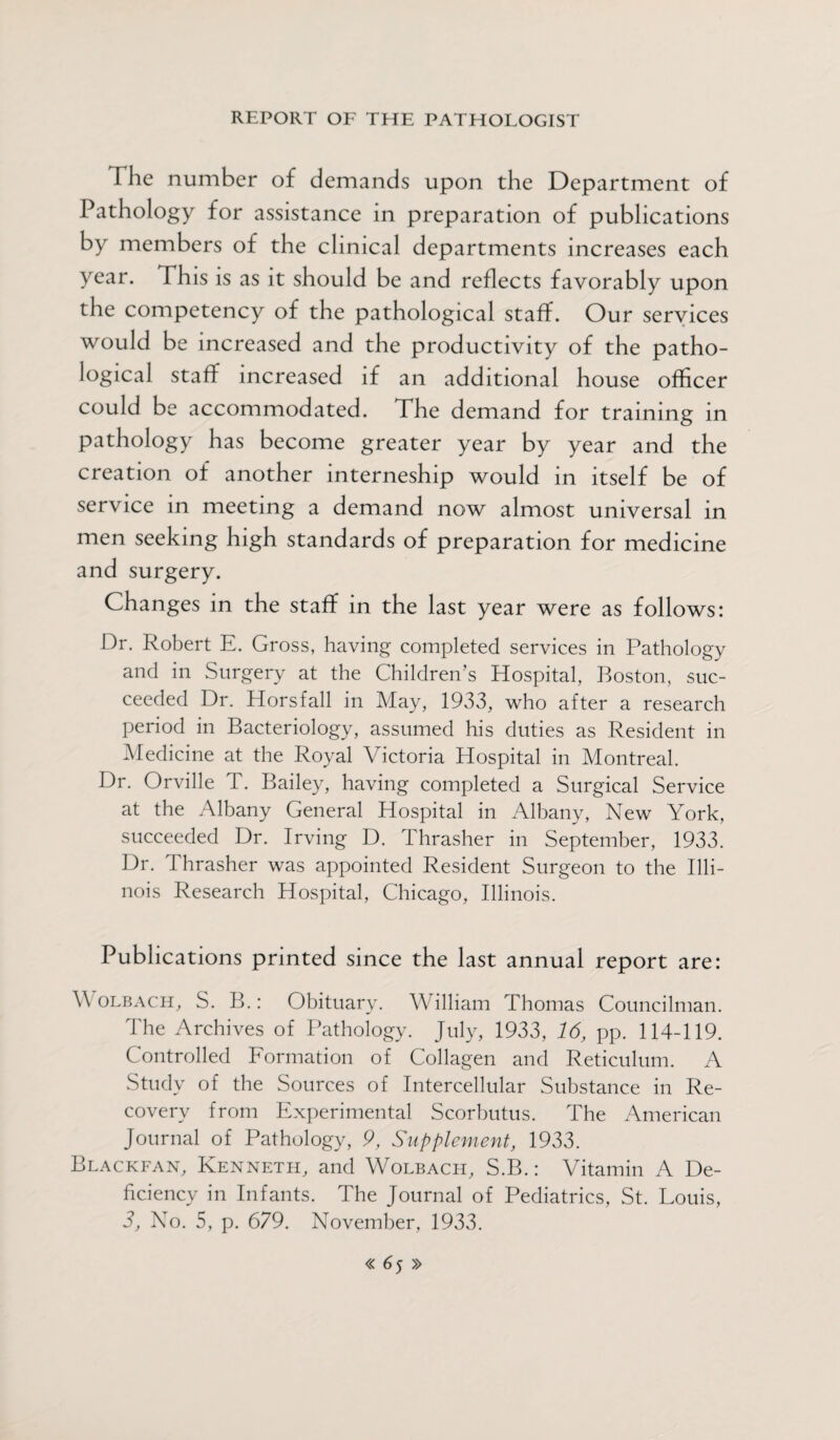 I he number of demands upon the Department of Pathology for assistance in preparation of publications by members of the clinical departments increases each year. This is as it should be and reflects favorably upon the competency of the pathological staff. Our services would be increased and the productivity of the patho¬ logical staff increased if an additional house officer could be accommodated. The demand for training in pathology has become greater year by year and the creation of another interneship would in itself be of service in meeting a demand now almost universal in men seeking high standards of preparation for medicine and surgery. Changes in the staff in the last year were as follows: Dr. Robert E. Gross, having completed services in Pathology and in Surgery at the Children’s Hospital, Boston, suc¬ ceeded Dr. Horsfall in May, 1933, who after a research period in Bacteriology, assumed his duties as Resident in Medicine at the Royal Victoria Hospital in Montreal. Dr. Orville T. Bailey, having completed a Surgical Service at the Albany General Hospital in Albany, New York, succeeded Dr. Irving D. Thrasher in September, 1933. Dr. Thrasher was appointed Resident Surgeon to the Illi¬ nois Research Hospital, Chicago, Illinois. Publications printed since the last annual report are: V olbach, S. B.: Obituary. William Thomas Councilman. The Archives of Pathology. July, 1933, 16, pp. 114-119. Controlled Formation of Collagen and Reticulum. A Study of the Sources of Intercellular Substance in Re¬ covery from Experimental Scorbutus. The American Journal of Pathology, 9, Supplement, 1933. Blackfan, Kenneth, and Wolbach, S.B.: Vitamin A De¬ ficiency in Infants. The Journal of Pediatrics, St. Louis, 3, No. 5, p. 679. November, 1933.