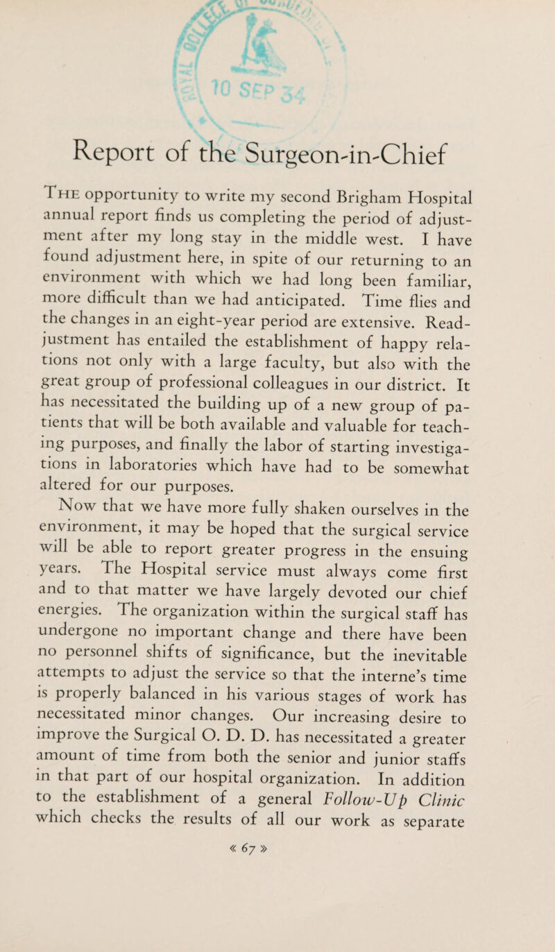 Report of the Surgeon-in-Chief The opportunity to write my second Brigham Hospital annual report finds us completing the period of adjust¬ ment after my long stay in the middle west. I have found adjustment here, in spite of our returning to an environment with which we had long been familiar, more difficult than we had anticipated. Time flies and the changes in an eight-year period are extensive. Read¬ justment has entailed the establishment of happy rela¬ tions not only with a large faculty, but also with the great group of professional colleagues in our district. It has necessitated the building up of a new group of pa¬ tients that will be both available and valuable for teach- mg purposes, and finally the labor of starting investiga¬ tions in laboratories which have had to be somewhat altered for our purposes. Now that we have more fully shaken ourselves in the environment, it may be hoped that the surgical service will be able to report greater progress in the ensuing years. The Hospital service must always come first and to that matter we have largely devoted our chief energies. The organization within the surgical staff has undergone no important change and there have been no personnel shifts of significance, but the inevitable attempts to adjust the service so that the interne’s time is properly balanced in his various stages of work has necessitated minor changes. Our increasing desire to improve the Surgical O. D. D. has necessitated a greater amount of time from both the senior and junior staffs in that part of our hospital organization. In addition to the establishment of a general Follow-Up Clinic which checks the results of all our work as separate