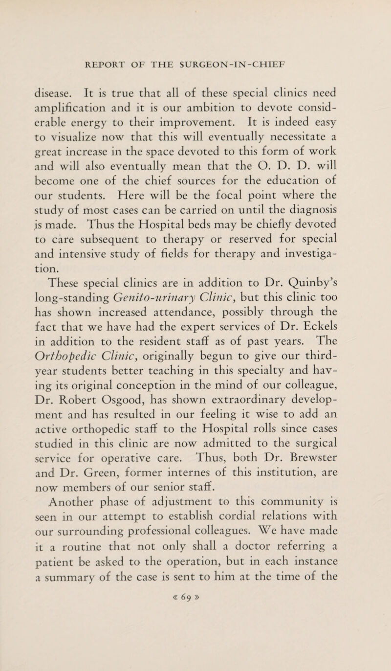 disease. It is true that all of these special clinics need amplification and it is our ambition to devote consid¬ erable energy to their improvement. It is indeed easy to visualize now that this will eventually necessitate a great increase in the space devoted to this form of work and will also eventually mean that the O. D. D. will become one of the chief sources for the education of our students. Here will be the focal point where the study of most cases can be carried on until the diagnosis is made. Thus the Hospital beds may be chiefly devoted to care subsequent to therapy or reserved for special and intensive study of fields for therapy and investiga¬ tion. These special clinics are in addition to Dr. Quinby’s long-standing Genito-urinary Clinic, but this clinic too has shown increased attendance, possibly through the fact that we have had the expert services of Dr. Eckels in addition to the resident staff as of past years. The Orthopedic Clinic, originally begun to give our third- year students better teaching in this specialty and hav¬ ing its original conception in the mind of our colleague, Dr. Robert Osgood, has shown extraordinary develop¬ ment and has resulted in our feeling it wise to add an active orthopedic staff to the Hospital rolls since cases studied in this clinic are now admitted to the surgical service for operative care. Thus, both Dr. Brewster and Dr. Green, former internes of this institution, are now members of our senior staff. Another phase of adjustment to this community is seen in our attempt to establish cordial relations with our surrounding professional colleagues. We have made it a routine that not only shall a doctor referring a patient be asked to the operation, but in each instance a summary of the case is sent to him at the time of the