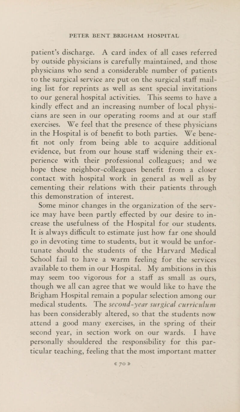 patient’s discharge. A card index of all cases referred by outside physicians is carefully maintained, and those physicians who send a considerable number of patients to the surgical service are put on the surgical staff mail¬ ing list for reprints as well as sent special invitations to our general hospital activities. This seems to have a kindly effect and an increasing number of local physi¬ cians are seen in our operating rooms and at our staff exercises. We feel that the presence of these physicians in the Hospital is of benefit to both parties. We bene¬ fit not only from being able to acquire additional evidence, but from our house staff widening their ex¬ perience with their professional colleagues; and we hope these neighbor-colleagues benefit from a closer contact with hospital work in general as well as by cementing their relations with their patients through th is demonstration of interest. Some minor changes in the organization of the serv¬ ice may have been partly effected by our desire to in¬ crease the usefulness of the Hospital for our students. It is always difficult to estimate just how far one should go in devoting time to students, but it would be unfor¬ tunate should the students of the Harvard Medical School fail to have a warm feeling for the services available to them in our Hospital. My ambitions in this may seem too vigorous for a staff as small as ours, though we all can agree that we would like to have the Brigham Hospital remain a popular selection among our medical students. The second-year surgical curriculum has been considerably altered, so that the students now attend a good many exercises, in the spring of their second year, in section work on our wards. I have personally shouldered the responsibility for this par¬ ticular teaching, feeling that the most important matter