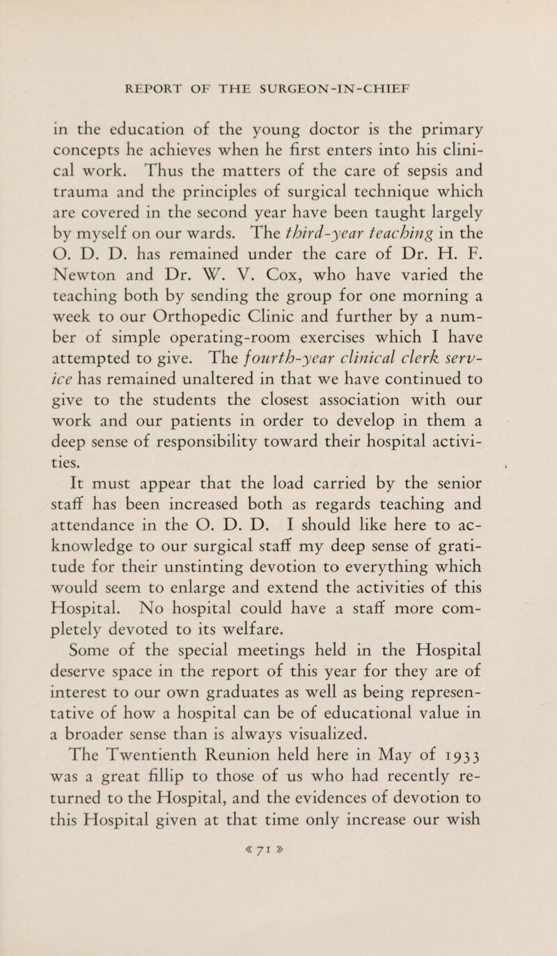 in the education of the young doctor is the primary concepts he achieves when he first enters into his clini¬ cal work. Thus the matters of the care of sepsis and trauma and the principles of surgical technique which are covered in the second year have been taught largely by myself on our wards. The third-year teaching in the O. D. D. has remained under the care of Dr. H. F. Newton and Dr. W. V. Cox, who have varied the teaching both by sending the group for one morning a week to our Orthopedic Clinic and further by a num¬ ber of simple operating-room exercises which I have attempted to give. The fourth-year clinical clerk serv¬ ice has remained unaltered in that we have continued to give to the students the closest association with our work and our patients in order to develop in them a deep sense of responsibility toward their hospital activi¬ ties. It must appear that the load carried by the senior staff has been increased both as regards teaching and attendance in the O. D. D. I should like here to ac¬ knowledge to our surgical staff my deep sense of grati¬ tude for their unstinting devotion to everything which would seem to enlarge and extend the activities of this Hospital. No hospital could have a staff more com¬ pletely devoted to its welfare. Some of the special meetings held in the Hospital deserve space in the report of this year for they are of interest to our own graduates as well as being represen¬ tative of how a hospital can be of educational value in a broader sense than is always visualized. The Twentienth Reunion held here in May of 1933 was a great fillip to those of us who had recently re¬ turned to the Hospital, and the evidences of devotion to this Hospital given at that time only increase our wish <<71 »