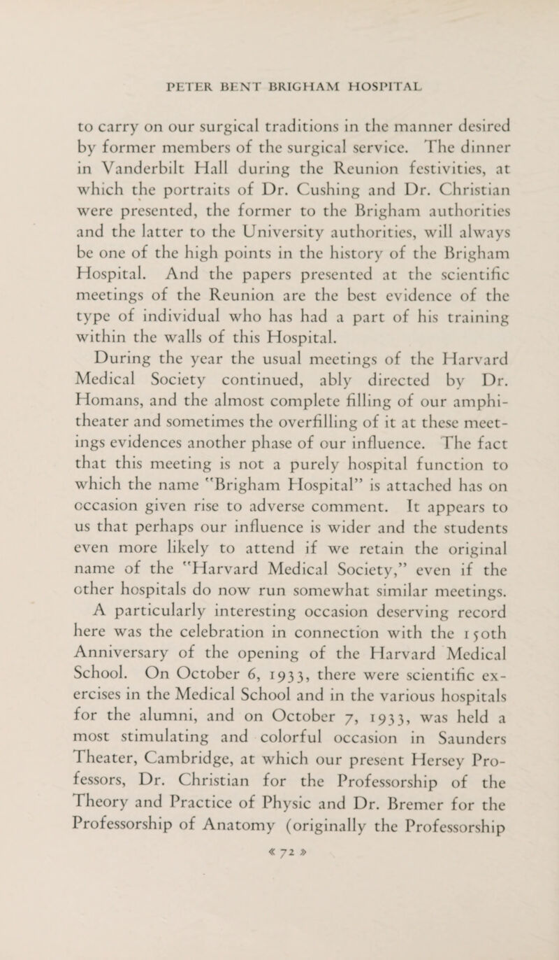 to carry on our surgical traditions in the manner desired by former members of the surgical service. The dinner in Vanderbilt Hall during the Reunion festivities, at which the portraits of Dr. Cushing and Dr. Christian were presented, the former to the Brigham authorities and the latter to the University authorities, will always be one of the high points in the history of the Brigham Hospital. And the papers presented at the scientific meetings of the Reunion are the best evidence of the type of individual who has had a part of his training within the walls of this Hospital. During the year the usual meetings of the Harvard Medical Society continued, ably directed by Dr. Homans, and the almost complete filling of our amphi¬ theater and sometimes the overfilling of it at these meet¬ ings evidences another phase of our influence. The fact that this meeting is not a purely hospital function to which the name Brigham Hospital is attached has on occasion given rise to adverse comment. It appears to us that perhaps our influence is wider and the students even more likely to attend if we retain the original name of the Harvard Medical Society, even if the ether hospitals do now run somewhat similar meetings. A particularly interesting occasion deserving record here was the celebration in connection with the 150th Anniversary of the opening of the Harvard Medical School. On October 6, 1933, there were scientific ex¬ ercises in the Medical School and in the various hospitals for the alumni, and on October 7, 1933, was held a most stimulating and colorful occasion in Saunders Theater, Cambridge, at which our present Hersey Pro¬ fessors, Dr. Christian for the Professorship of the Theory and Practice of Physic and Dr. Bremer for the Professorship of Anatomy (originally the Professorship
