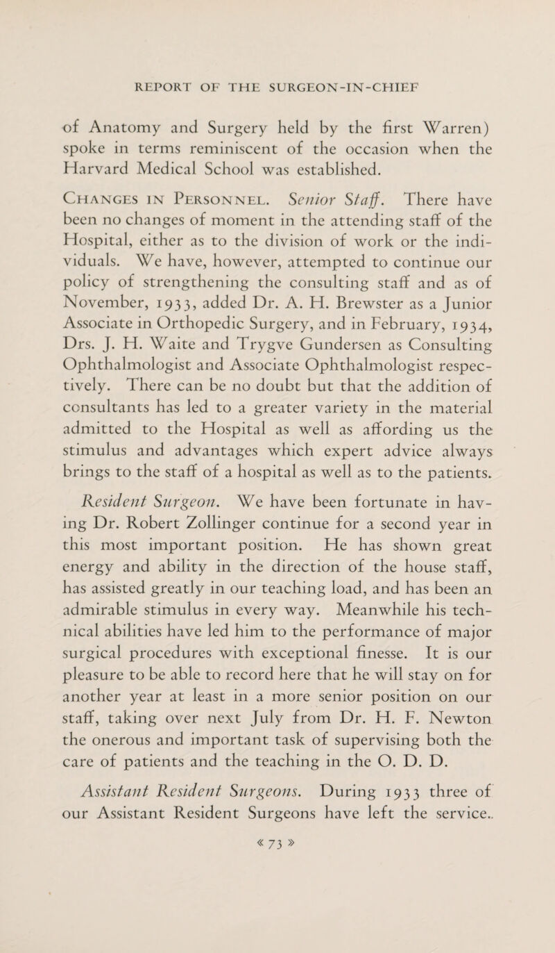 of Anatomy and Surgery held by the first Warren) spoke in terms reminiscent of the occasion when the Harvard Medical School was established. Changes in Personnel. Senior Staff. There have been no changes of moment in the attending staff of the Hospital, either as to the division of work or the indi¬ viduals. We have, however, attempted to continue our policy of strengthening the consulting staff and as of November, 1933, added Dr. A. H. Brewster as a Junior Associate in Orthopedic Surgery, and in February, 1934, Drs. J. H. Waite and Trygve Gundersen as Consulting Ophthalmologist and Associate Ophthalmologist respec¬ tively. There can be no doubt but that the addition of consultants has led to a greater variety in the material admitted to the Hospital as well as affording us the stimulus and advantages which expert advice always brings to the staff of a hospital as well as to the patients. Resident Surgeon. We have been fortunate in hav¬ ing Dr. Robert Zollinger continue for a second year in this most important position. He has shown great energy and ability in the direction of the house staff, has assisted greatly in our teaching load, and has been an admirable stimulus in every way. Meanwhile his tech¬ nical abilities have led him to the performance of major surgical procedures with exceptional finesse. It is our pleasure to be able to record here that he will stay on for another year at least in a more senior position on our staff, taking over next July from Dr. H. F. Newton the onerous and important task of supervising both the care of patients and the teaching in the O. D. D. Assistant Resident Surgeons. During 1933 three of our Assistant Resident Surgeons have left the service..