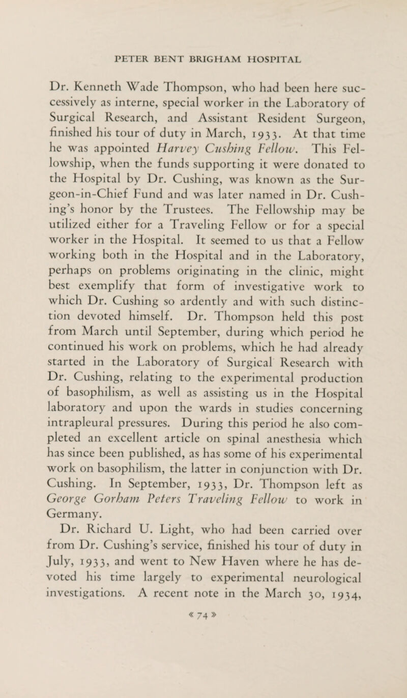 Dr. Kenneth Wade Thompson, who had been here suc¬ cessively as interne, special worker in the Laboratory of Surgical Research, and Assistant Resident Surgeon, finished his tour of duty in March, 1933. At that time he was appointed Harvey Cushing Fellow. This Fel¬ lowship, when the funds supporting it were donated to the Hospital by Dr. Cushing, was known as the Sur- geon-in-Chief Fund and was later named in Dr. Cush¬ ing’s honor by the Trustees. The Fellowship may be utilized either for a Traveling Fellow or for a special worker in the Hospital. It seemed to us that a Fellow working both in the Hospital and in the Laboratory, perhaps on problems originating in the clinic, might best exemplify that form of investigative work to which Dr. Cushing so ardently and with such distinc¬ tion devoted himself. Dr. Thompson held this post from March until September, during which period he continued his work on problems, which he had already started in the Laboratory of Surgical Research with Dr. Cushing, relating to the experimental production of basophilism, as well as assisting us in the Hospital laboratory and upon the wards in studies concerning intrapleural pressures. During this period he also com¬ pleted an excellent article on spinal anesthesia which has since been published, as has some of his experimental work on basophilism, the latter in conjunction with Dr. Cushing. In September, 1933, Dr. Thompson left as George Gorham Peters Traveling Fellow to work in Germany. Dr. Richard U. Light, who had been carried over from Dr. Cushing’s service, finished his tour of duty in July, 1933, and went to New Haven where he has de¬ voted his time largely to experimental neurological investigations. A recent note in the March 30, 1934,