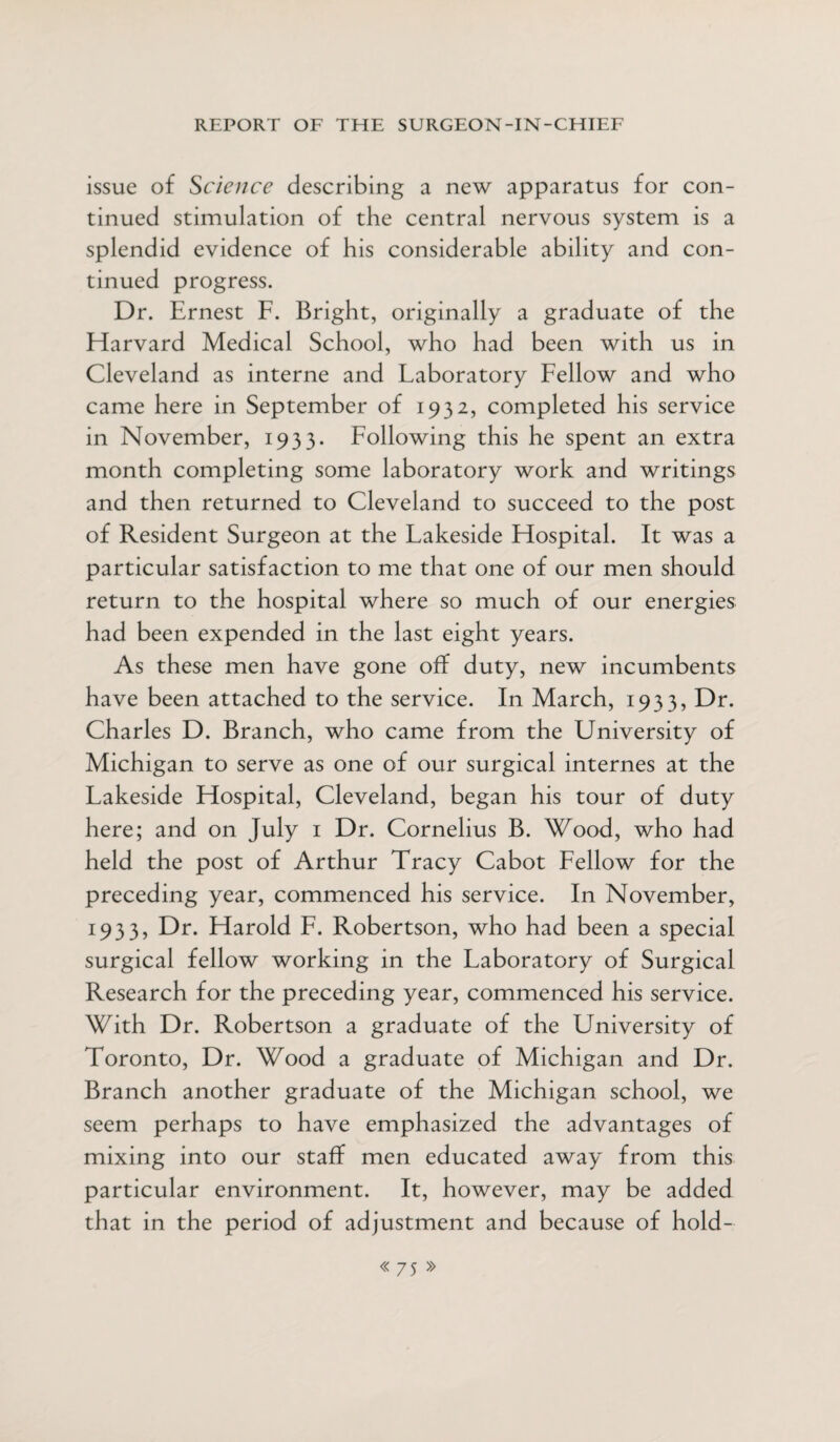 issue of Science describing a new apparatus for con¬ tinued stimulation of the central nervous system is a splendid evidence of his considerable ability and con¬ tinued progress. Dr. Ernest F. Bright, originally a graduate of the Harvard Medical School, who had been with us in Cleveland as interne and Laboratory Fellow and who came here in September of 1932, completed his service in November, 1933. Following this he spent an extra month completing some laboratory work and writings and then returned to Cleveland to succeed to the post of Resident Surgeon at the Lakeside Hospital. It was a particular satisfaction to me that one of our men should return to the hospital where so much of our energies had been expended in the last eight years. As these men have gone off duty, new incumbents have been attached to the service. In March, 1933, Dr. Charles D. Branch, who came from the University of Michigan to serve as one of our surgical internes at the Lakeside Hospital, Cleveland, began his tour of duty here; and on July 1 Dr. Cornelius B. Wood, who had held the post of Arthur Tracy Cabot Fellow for the preceding year, commenced his service. In November, 1933, Dr. Harold F. Robertson, who had been a special surgical fellow working in the Laboratory of Surgical Research for the preceding year, commenced his service. With Dr. Robertson a graduate of the University of Toronto, Dr. Wood a graduate of Michigan and Dr. Branch another graduate of the Michigan school, we seem perhaps to have emphasized the advantages of mixing into our staff men educated away from this particular environment. It, however, may be added that in the period of adjustment and because of hold-