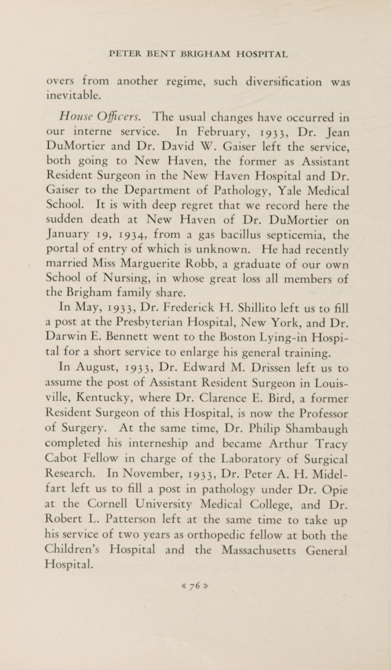 overs from another regime, such diversification was inevitable. House Officers. The usual changes have occurred in our interne service. In February, 1933, Dr. Jean DuMortier and Dr. David W. Gaiser left the service, both going to New Haven, the former as Assistant Resident Surgeon in the New Haven Hospital and Dr. Gaiser to the Department of Pathology, Yale Medical School. It is with deep regret that we record here the sudden death at New Haven of Dr. DuMortier on January 19, 1934, from a gas bacillus septicemia, the portal of entry of which is unknown. He had recently married Miss Marguerite Robb, a graduate of our own School of Nursing, in whose great loss all members of the Brigham family share. In May, 1933, Dr. Frederick H. Shillito left us to fill a post at the Presbyterian Hospital, New York, and Dr. Darwin E. Bennett went to the Boston Lying-in Hospi¬ tal for a short service to enlarge his general training. In August, 1933, Dr. Edward M. Drissen left us to assume the post of Assistant Resident Surgeon in Louis¬ ville, Kentucky, where Dr. Clarence E. Bird, a former Resident Surgeon of this Hospital, is now the Professor of Surgery. At the same time, Dr. Philip Shambaugh completed his interneship and became Arthur Tracy Cabot Fellow in charge of the Laboratory of Surgical Research. In November, 1933, Dr. Peter A. H. Midel- fart left us to fill a post in pathology under Dr. Opie at the Cornell University Medical College, and Dr. Robert L. Patterson left at the same time to take up his service of two years as orthopedic fellow at both the Children’s Hospital and the Massachusetts General Hospital.