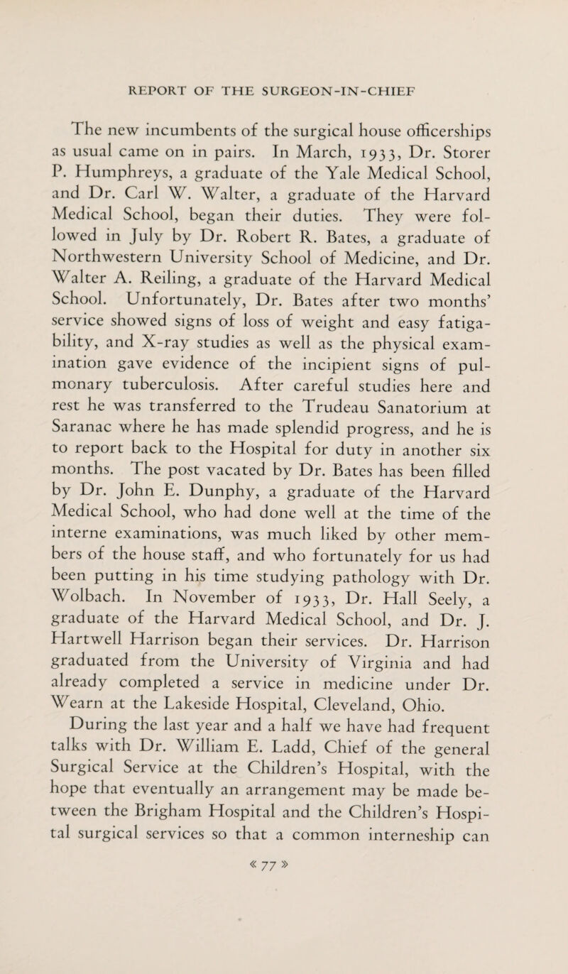 The new incumbents of the surgical house officerships as usual came on in pairs. In March, 1933, Dr. Storer P. Humphreys, a graduate of the Yale Medical School, and Dr. Carl W. Walter, a graduate of the Harvard Medical School, began their duties. They were fol¬ lowed in July by Dr. Robert R. Bates, a graduate of Northwestern University School of Medicine, and Dr. Walter A. Reiling, a graduate of the Harvard Medical School. Unfortunately, Dr. Bates after two months’ service showed signs of loss of weight and easy fatiga¬ bility, and X-ray studies as well as the physical exam¬ ination gave evidence of the incipient signs of pul¬ monary tuberculosis. After careful studies here and rest he was transferred to the Trudeau Sanatorium at Saranac where he has made splendid progress, and he is to report back to the Hospital for duty in another six months. The post vacated by Dr. Bates has been filled by Dr. John E. Dunphy, a graduate of the Harvard Medical School, who had done well at the time of the interne examinations, was much liked by other mem¬ bers of the house staff, and who fortunately for us had been putting in his time studying pathology with Dr. Wolbach. In November of 1933, Dr. Hall Seely, a graduate of the Harvard Medical School, and Dr. J. Hartwell Harrison began their services. Dr. Harrison graduated from the University of Virginia and had already completed a service in medicine under Dr. Wearn at the Lakeside Hospital, Cleveland, Ohio. During the last year and a half we have had frequent talks with Dr. William E. Ladd, Chief of the general Surgical Service at the Children’s Hospital, with the hope that eventually an arrangement may be made be¬ tween the Brigham Hospital and the Children’s Hospi¬ tal surgical services so that a common interneship can