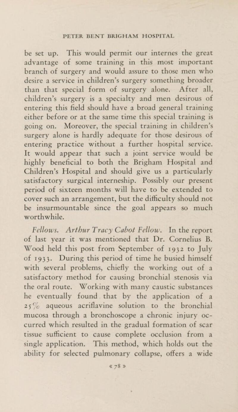 be set up. This would permit our internes the great advantage of some training in this most important branch of surgery and would assure to those men who desire a service in children’s surgery something broader than that special form of surgery alone. After all, children’s surgery is a specialty and men desirous of entering this field should have a broad general training either before or at the same time this special training is going on. Moreover, the special training in children’s surgery alone is hardly adequate for those desirous of entering practice without a further hospital service. It would appear that such a joint service would be highly beneficial to both the Brigham Hospital and Children’s Hospital and should give us a particularly satisfactory surgical interneship. Possibly our present period of sixteen months will have to be extended to cover such an arrangement, but the difficulty should not be insurmountable since the goal appears so much worthwhile. Fellows. Arthur Tracy Cabot Fellow. In the report of last year it was mentioned that Dr. Cornelius B. Wood held this post from September of 1932 to July of 1933. During this period of time he busied himself with several problems, chiefly the working out of a satisfactory method for causing bronchial stenosis via the oral route. Working with many caustic substances he eventually found that by the application of a 25% aqueous acriflavine solution to the bronchial mucosa through a bronchoscope a chronic injury oc¬ curred which resulted in the gradual formation of scar tissue sufficient to cause complete occlusion from a single application. This method, which holds out the ability for selected pulmonary collapse, offers a wide