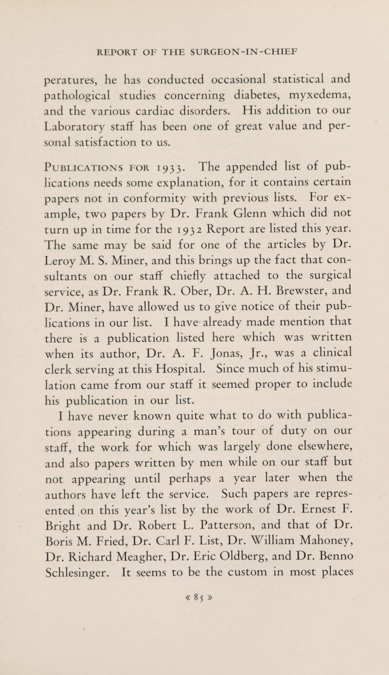 peratures, he has conducted occasional statistical and pathological studies concerning diabetes, myxedema, and the various cardiac disorders. His addition to our Laboratory staff has been one of great value and per¬ sonal satisfaction to us. Publications for 1933. The appended list of pub¬ lications needs some explanation, for it contains certain papers not in conformity with previous lists. For ex¬ ample, two papers by Dr. Frank Glenn which did not turn up in time for the 1932 Report are listed this year. The same may be said for one of the articles by Dr. Leroy M. S. Miner, and this brings up the fact that con¬ sultants on our staff chiefly attached to the surgical service, as Dr. Frank R. Ober, Dr. A. H. Brewster, and Dr. Miner, have allowed us to give notice of their pub¬ lications in our list. I have already made mention that there is a publication listed here which was written when its author, Dr. A. F. Jonas, Jr., was a clinical clerk serving at this Hospital. Since much of his stimu¬ lation came from our staff it seemed proper to include his publication in our list. I have never known quite what to do with publica¬ tions appearing during a man’s tour of duty on our staff, the work for which was largely done elsewhere, and also papers written by men while on our staff but not appearing until perhaps a year later when the authors have left the service. Such papers are repres¬ ented on this year’s list by the work of Dr. Ernest F. Bright and Dr. Robert L. Patterson, and that of Dr. Boris M. Fried, Dr. Carl F. List, Dr. William Mahoney, Dr. Richard Meagher, Dr. Eric Oldberg, and Dr. Benno Schlesinger. It seems to be the custom in most places