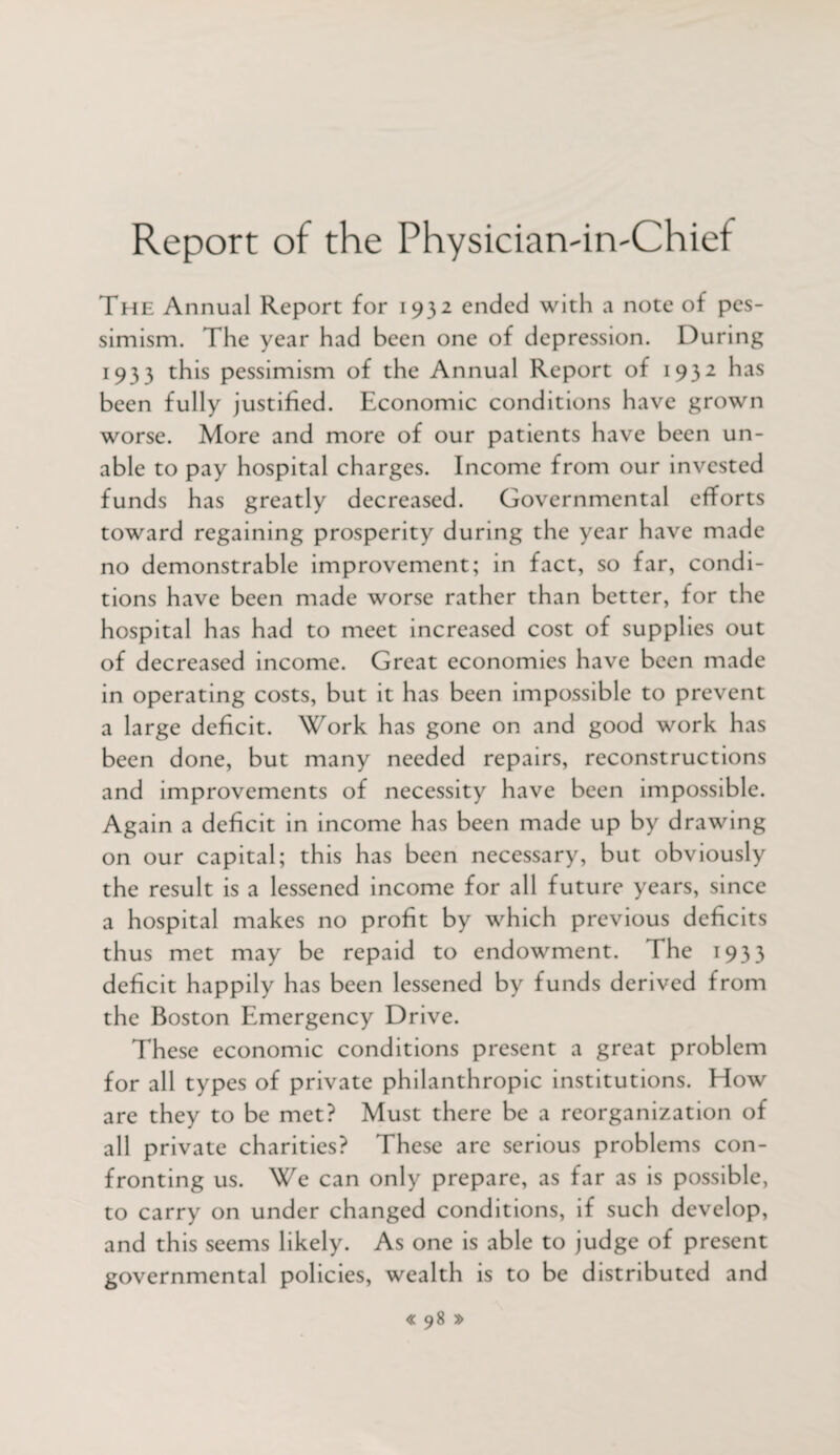 Report of the PhysiciatviivChief The Annual Report for 1932 ended with a note of pes¬ simism. The year had been one of depression. During 1933 this pessimism of the Annual Report of 1932 has been fully justified. Economic conditions have grown worse. More and more of our patients have been un¬ able to pay hospital charges. Income from our invested funds has greatly decreased. Governmental efforts toward regaining prosperity during the year have made no demonstrable improvement; in fact, so far, condi¬ tions have been made worse rather than better, for the hospital has had to meet increased cost of supplies out of decreased income. Great economies have been made in operating costs, but it has been impossible to prevent a large deficit. Work has gone on and good work has been done, but many needed repairs, reconstructions and improvements of necessity have been impossible. Again a deficit in income has been made up by drawing on our capital; this has been necessary, but obviously the result is a lessened income for all future years, since a hospital makes no profit by which previous deficits thus met may be repaid to endowment. The 1933 deficit happily has been lessened by funds derived from the Boston Emergency Drive. These economic conditions present a great problem for all types of private philanthropic institutions. How are they to be met? Must there be a reorganization of all private charities? These are serious problems con¬ fronting us. We can only prepare, as far as is possible, to carry on under changed conditions, if such develop, and this seems likely. As one is able to judge of present governmental policies, wealth is to be distributed and