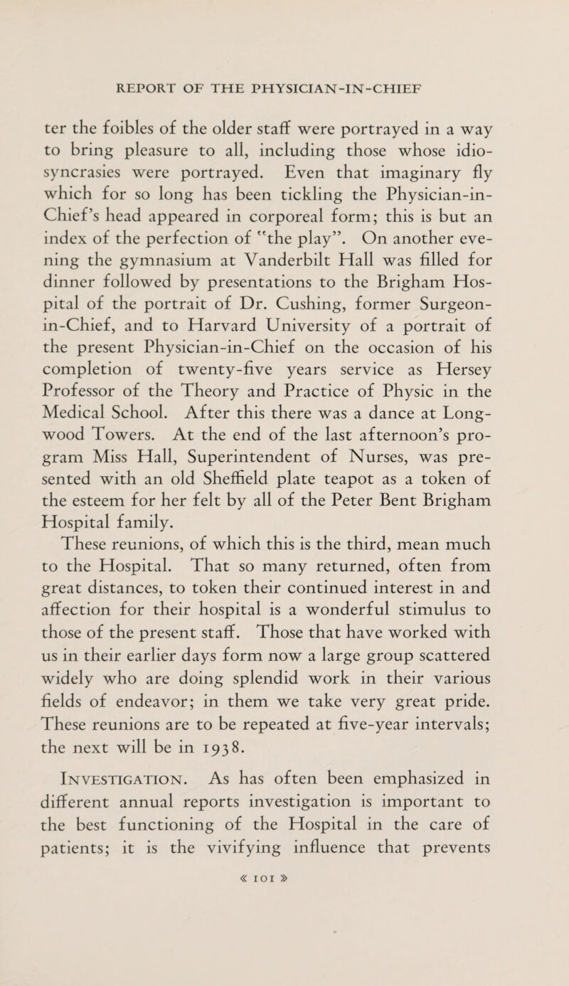 ter the foibles of the older staff were portrayed in a way to bring pleasure to all, including those whose idio¬ syncrasies were portrayed. Even that imaginary fly which for so long has been tickling the Physician-in- Chief’s head appeared in corporeal form; this is but an index of the perfection of the play”. On another eve¬ ning the gymnasium at Vanderbilt Hall was filled for dinner followed by presentations to the Brigham Hos¬ pital of the portrait of Dr. Cushing, former Surgeon- in-Chief, and to Harvard University of a portrait of the present Physician-in-Chief on the occasion of his completion of twenty-five years service as Hersey Professor of the Theory and Practice of Physic in the Medical School. After this there was a dance at Long- wood Towers. At the end of the last afternoon’s pro¬ gram Miss Hall, Superintendent of Nurses, was pre¬ sented with an old Sheffield plate teapot as a token of the esteem for her felt by all of the Peter Bent Brigham Hospital family. These reunions, of which this is the third, mean much to the Hospital. That so many returned, often from great distances, to token their continued interest in and affection for their hospital is a wonderful stimulus to those of the present staff. Those that have worked with us in their earlier days form now a large group scattered widely who are doing splendid work in their various fields of endeavor; in them we take very great pride. These reunions are to be repeated at five-year intervals; the next will be in 1938. Investigation. As has often been emphasized in different annual reports investigation is important to the best functioning of the Hospital in the care of patients; it is the vivifying influence that prevents « IOI »