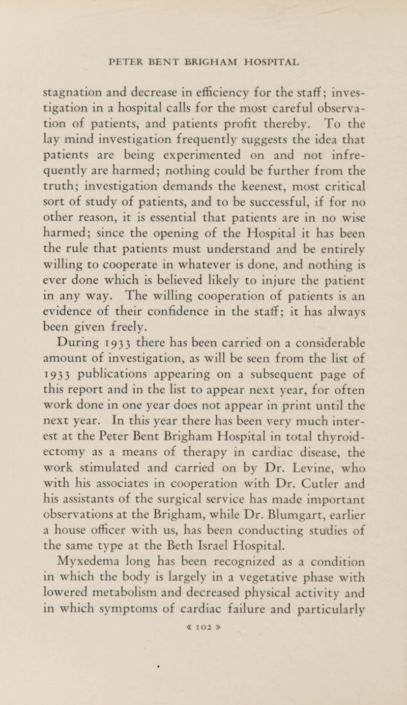 stagnation and decrease in efficiency for the staff; inves¬ tigation in a hospital calls for the most careful observa¬ tion of patients, and patients profit thereby. To the lay mind investigation frequently suggests the idea that patients are being experimented on and not infre¬ quently are harmed; nothing could be further from the truth; investigation demands the keenest, most critical sort of study of patients, and to be successful, if for no other reason, it is essential that patients are in no wise harmed; since the opening of the Hospital it has been the rule that patients must understand and be entirely willing to cooperate in whatever is done, and nothing is ever done which is believed likely to injure the patient in any way. The willing cooperation of patients is an evidence of their confidence in the staff; it has always been given freely. During 1933 there has been carried on a considerable amount of investigation, as will be seen from the list of 193 3 publications appearing on a subsequent page of this report and in the list to appear next year, for often work done in one year does not appear in print until the next year. In this year there has been very much inter¬ est at the Peter Bent Brigham Hospital in total thyroid¬ ectomy as a means of therapy in cardiac disease, the work stimulated and carried on by Dr. Levine, who with his associates in cooperation with Dr. Cutler and his assistants of the surgical service has made important observations at the Brigham, while Dr. Blumgart, earlier a house officer with us, has been conducting studies of the same type at the Beth Israel Hospital. Myxedema long has been recognized as a condition in which the body is largely in a vegetative phase with lowered metabolism and decreased physical activity and in which symptoms of cardiac failure and particularly