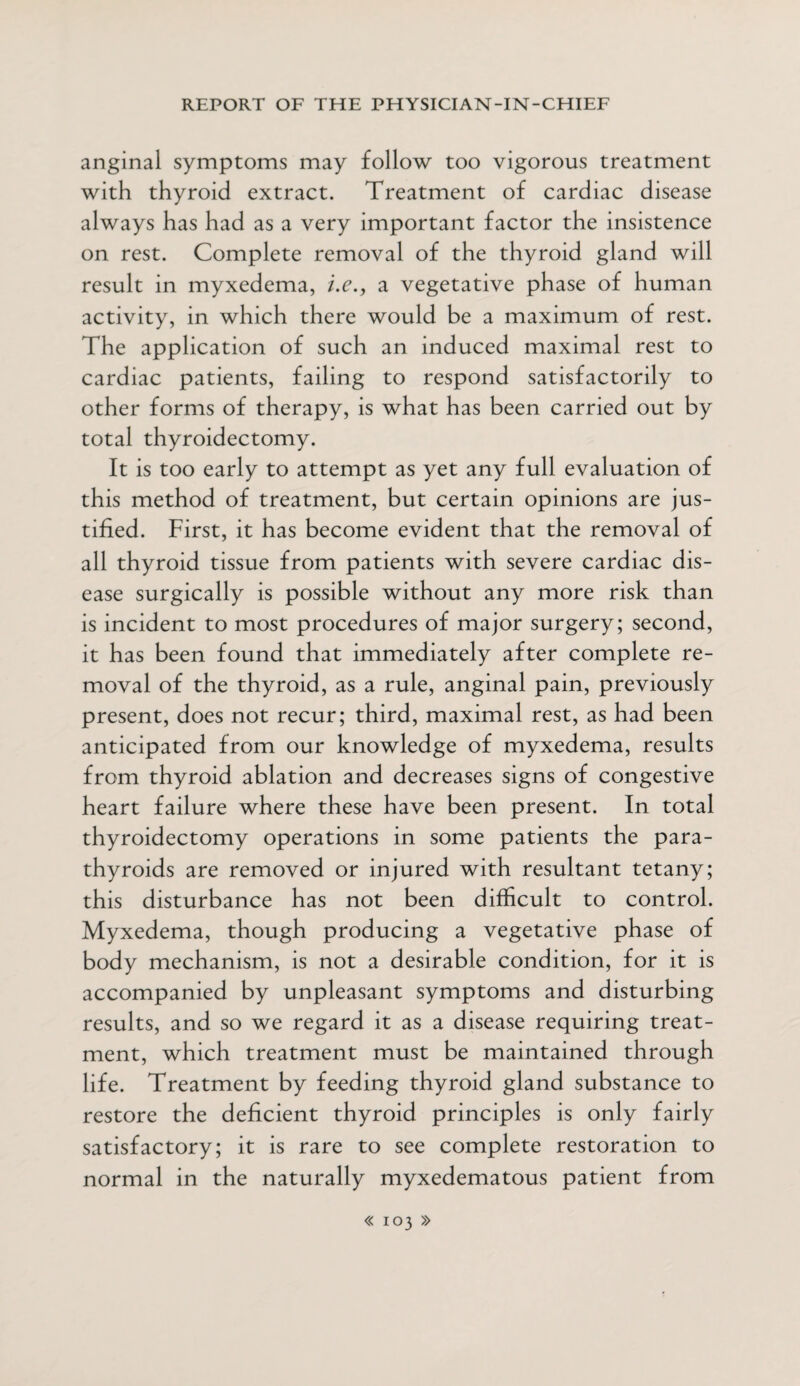 anginal symptoms may follow too vigorous treatment with thyroid extract. Treatment of cardiac disease always has had as a very important factor the insistence on rest. Complete removal of the thyroid gland will result in myxedema, i.c., a vegetative phase of human activity, in which there would be a maximum of rest. The application of such an induced maximal rest to cardiac patients, failing to respond satisfactorily to other forms of therapy, is what has been carried out by total thyroidectomy. It is too early to attempt as yet any full evaluation of this method of treatment, but certain opinions are jus¬ tified. First, it has become evident that the removal of all thyroid tissue from patients with severe cardiac dis¬ ease surgically is possible without any more risk than is incident to most procedures of major surgery; second, it has been found that immediately after complete re¬ moval of the thyroid, as a rule, anginal pain, previously present, does not recur; third, maximal rest, as had been anticipated from our knowledge of myxedema, results from thyroid ablation and decreases signs of congestive heart failure where these have been present. In total thyroidectomy operations in some patients the para¬ thyroids are removed or injured with resultant tetany; this disturbance has not been difficult to control. Myxedema, though producing a vegetative phase of body mechanism, is not a desirable condition, for it is accompanied by unpleasant symptoms and disturbing results, and so we regard it as a disease requiring treat¬ ment, which treatment must be maintained through life. Treatment by feeding thyroid gland substance to restore the deficient thyroid principles is only fairly satisfactory; it is rare to see complete restoration to normal in the naturally myxedematous patient from