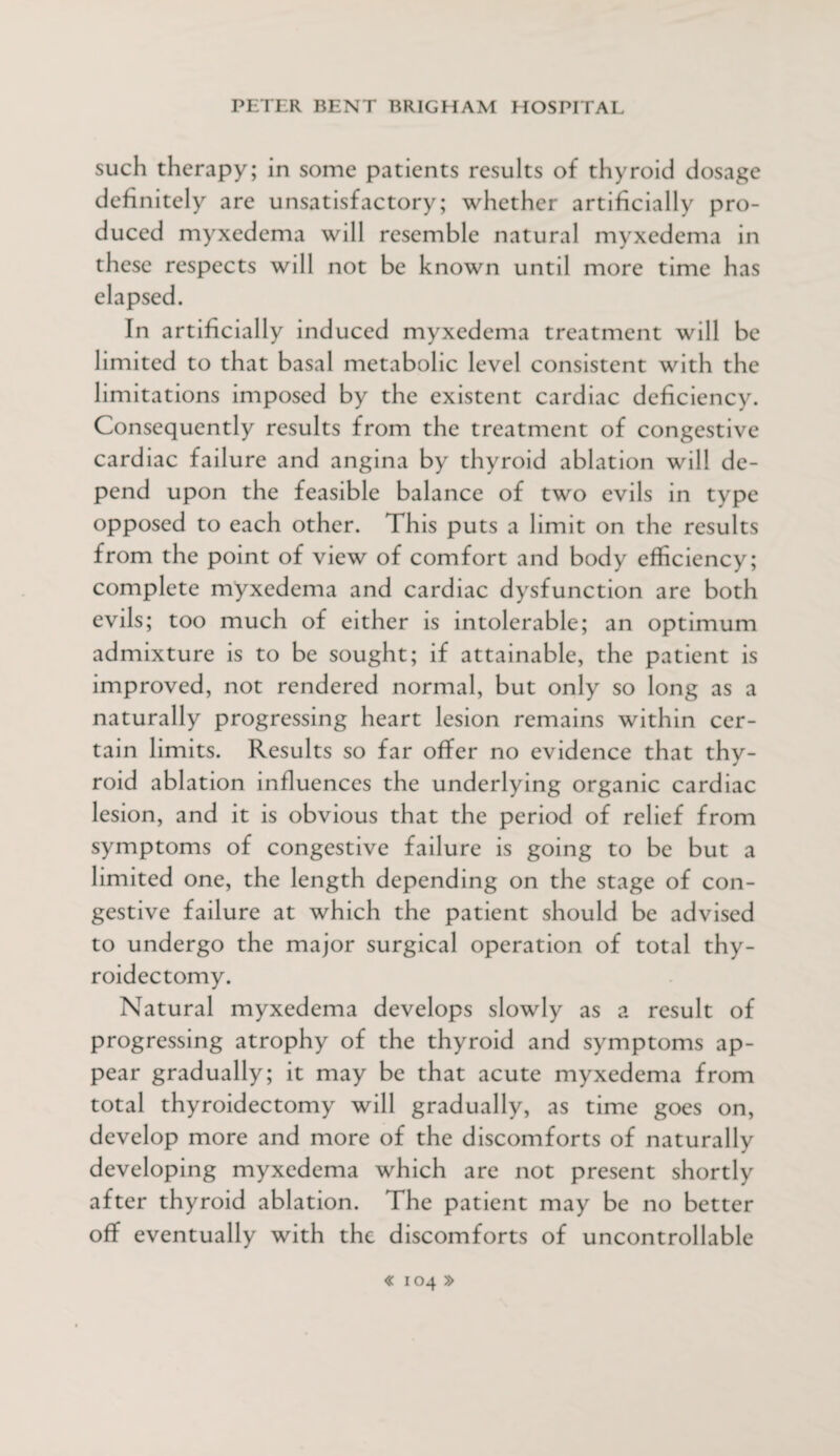 such therapy; in some patients results of thyroid dosage definitely are unsatisfactory; whether artificially pro¬ duced myxedema will resemble natural myxedema in these respects will not be known until more time has elapsed. In artificially induced myxedema treatment will be limited to that basal metabolic level consistent with the limitations imposed by the existent cardiac deficiency. Consequently results from the treatment of congestive cardiac failure and angina by thyroid ablation will de¬ pend upon the feasible balance of two evils in type opposed to each other. This puts a limit on the results from the point of view of comfort and body efficiency; complete myxedema and cardiac dysfunction are both evils; too much of either is intolerable; an optimum admixture is to be sought; if attainable, the patient is improved, not rendered normal, but only so long as a naturally progressing heart lesion remains within cer¬ tain limits. Results so far offer no evidence that thy¬ roid ablation influences the underlying organic cardiac lesion, and it is obvious that the period of relief from symptoms of congestive failure is going to be but a limited one, the length depending on the stage of con¬ gestive failure at which the patient should be advised to undergo the major surgical operation of total thy¬ roidectomy. Natural myxedema develops slowly as a result of progressing atrophy of the thyroid and symptoms ap¬ pear gradually; it may be that acute myxedema from total thyroidectomy will gradually, as time goes on, develop more and more of the discomforts of naturally developing myxedema which are not present shortly after thyroid ablation. The patient may be no better off eventually with the discomforts of uncontrollable