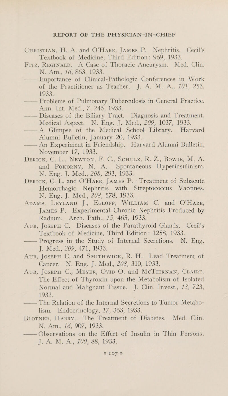 Christian, H. A. and O’Hare, James P. Nephritis. Cecil’s Textbook of Medicine, Third Edition: 969, 1933. Fitz, Reginald. A Case of Thoracic Aneurysm. Med. Clin. N. Am., 16, 863, 1933. Importance of Clinical-Pathologic Conferences in Work of the Practitioner as Teacher. J. A. M. A., 101, 253, 1933. -Problems of Pulmonary Tuberculosis in General Practice. Ann. Int. Med., 7, 245, 1933. -Diseases of the Biliary Tract. Diagnosis and Treatment. Medical Aspect. N. Eng. J. Med., 209, 1037, 1933. -A Glimpse of the Medical School Library. Harvard Alumni Bulletin, January 20, 1933. -An Experiment in Friendship. Harvard Alumni Bulletin, November 17, 1933. Derick, C. L., Newton, F. C., Schulz, R. Z., Bowie, M. A. and Pokorny, N. A. Spontaneous Hyperinsulinism. N. Eng. J. Med., 208, 293, 1933. Derick, C. L. and O’Hare, James P. Treatment of Subacute Hemorrhagic Nephritis with Streptococcus Vaccines. N. Eng. J. Med., 208, 578, 1933. Adams, Leyland J., Egloff, William C. and O’Hare, James P. Experimental Chronic Nephritis Produced by Radium. Arch. Path., 15, 465, 1933. Aub, Joseph C. Diseases of the Parathyroid Glands. Cecil’s Textbook of Medicine, Third Edition: 1258, 1933. -Progress in the Study of Internal Secretions. N. Eng. J. Med., 209, 471, 1933. Aub, Joseph C. and Smithwick, R. H. Lead Treatment of Cancer. N. Eng. J. Med., 208, 310, 1933. Aub, Joseph C., Meyer, Ovid O. and McTiernan, Claire. The Effect of Thyroxin upon the Metabolism of Isolated Normal and Malignant Tissue. J. Clin. Invest., 12, 723, 1933. -The Relation of the Internal Secretions to Tumor Metabo¬ lism. Endocrinology, 17, 363, 1933. Blotner, Harry. The Treatment of Diabetes. Med. Clin. N. Am., 16, 907, 1933. -Observations on the Effect of Insulin in Thin Persons. J. A. M. A., 100, 88, 1933.