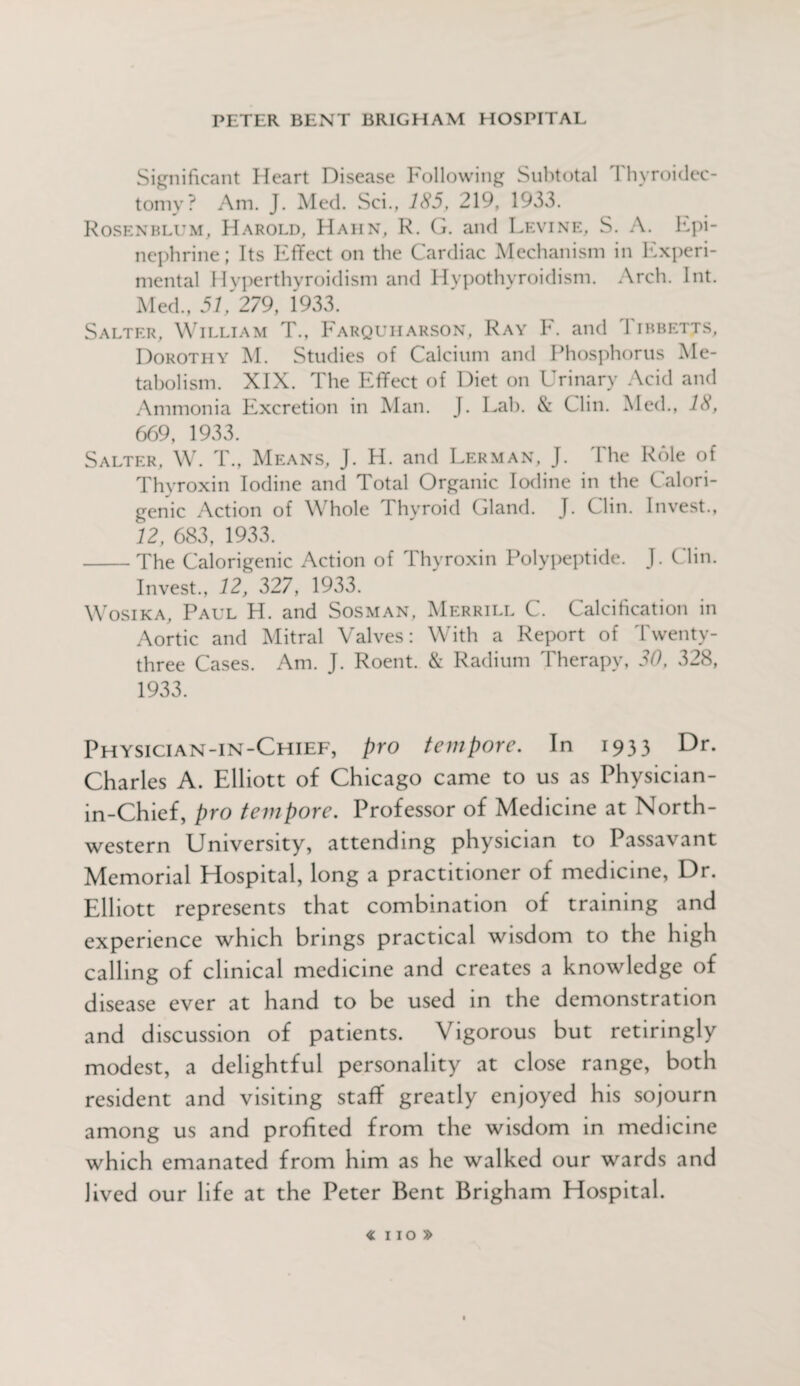 Significant Heart Disease Following Subtotal Thyroidec¬ tomy? Am. J. Med. Sci., 185, 219, 1933. Rosenblum, Harold, Hahn, R. G. and Levine, S. A. Epi¬ nephrine; Its Effect on the Cardiac Mechanism in Experi¬ mental Hyperthyroidism and Hypothyroidism. Arch. Int. Med., 51, 279, 1933. Salter, William T., Farquharson, Ray F. and Tibbetts, Dorothy M. Studies of Calcium and Phosphorus Me¬ tabolism. XIX. The Effect of Diet on Urinary Acid and Ammonia Excretion in Man. J. Lab. & Clin. Med., 18, 669, 1933. Salter, W. T., Means, J. H. and Lerman, J. The Role of Thyroxin Iodine and Total Organic Iodine in the Calori- genic Action of W hole 1 hyroid Gland. J. Clin. Invest., 12, 683, 1933. -The Calorigenic Action of Thyroxin Polypeptide. J. Clin. Invest., 12, 327, 1933. Wosika, Paul H. and Sosman, Merrill C. Calcification in Aortic and Mitral Valves: With a Report of Twenty- three Cases. Am. J. Roent. & Radium Therapy, 30, 328, 1933. Physician-in-Chief, pro tempore. In 1933 Dr. Charles A. Elliott of Chicago came to us as Physician- in-Chief, pro tempore. Professor of Medicine at North¬ western University, attending physician to Passavant Memorial Hospital, long a practitioner of medicine, Dr. Elliott represents that combination of training and experience which brings practical wisdom to the high calling of clinical medicine and creates a knowledge of disease ever at hand to be used in the demonstration and discussion of patients. Vigorous but retiringly modest, a delightful personality at close range, both resident and visiting staff greatly enjoyed his sojourn among us and profited from the wisdom in medicine which emanated from him as he walked our wards and lived our life at the Peter Bent Brigham Hospital.