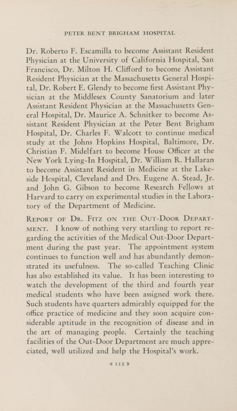 Dr. Roberto F. Escamilla to become Assistant Resident Physician at the University of California Hospital, San Francisco, Dr. Milton H. Clifford to become Assistant Resident Physician at the Massachusetts General Hospi- tal, Dr. Robert E. Glendy to become first Assistant Phy¬ sician at the Middlesex County Sanatorium and later Assistant Resident Physician at the Massachusetts Gen¬ eral Ffospital, Dr. Maurice A. Schnitker to become As¬ sistant Resident Physician at the Peter Bent Brigham Ffospital, Dr. Charles F. Walcott to continue medical study at the Johns Hopkins Hospital, Baltimore, Dr. Christian F. Midelfart to become House Officer at the New York Lying-In Hospital, Dr. William R. Hallaran to become Assistant Resident in Medicine at the Lake¬ side Hospital, Cleveland and Drs. Eugene A. Stead, Jr. and John G. Gibson to become Research Fellows at Harvard to carry on experimental studies in the Labora¬ tory of the Department of Medicine. Report of Dr. Fitz on the Out-Door Depart¬ ment. I know of nothing very startling to report re¬ garding the activities of the Medical Out-Door Depart¬ ment during the past year. The appointment system continues to function well and has abundantly demon¬ strated its usefulness. The so-called Teaching Clinic has also established its value. It has been interesting to watch the development of the third and fourth year medical students who have been assigned work there. Such students have quarters admirably equipped for the office practice of medicine and they soon acquire con¬ siderable aptitude in the recognition of disease and in the art of managing people. Certainly the teaching facilities of the Out-Door Department are much appre¬ ciated, well utilized and help the Hospital’s work.