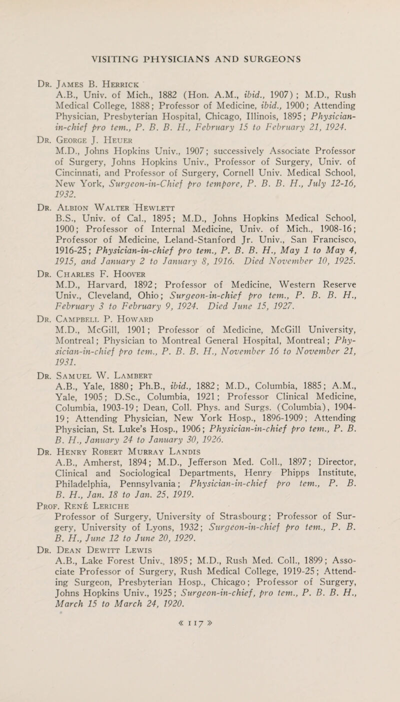 Dr. James B. Herrick A. B, Univ. of Mich, 1882 (Hon. A.M, ibid., 1907) ; M.D, Rush Medical College, 1888; Professor of Medicine, ibid., 1900; Attending Physician, Presbyterian Hospital, Chicago, Illinois, 1895; Physician- in-chief pro tem., P. B. B. H., February 15 to February 21, 1924. Dr. George J. Heuer M.D, Johns Hopkins Univ, 1907; successively Associate Professor of Surgery, Johns Hopkins Univ, Professor of Surgery, Univ. of Cincinnati, and Professor of Surgery, Cornell Univ. Medical School, New York, Surgeon-in-Chief pro tempore, P. B. B. H., July 12-16, 1932. Dr. Albion Walter Hewlett B. S, Univ. of Cal, 1895; M.D, Johns Hopkins Medical School, 1900; Professor of Internal Medicine, Univ. of Mich, 1908-16; Professor of Medicine, Leland-Stanford Jr. Univ, San Francisco, 1916-25; Physician-in-chief pro tem., P. B. B. H., May 1 to May 4, 1915, and January 2 to January 8, 1916. Died November 10, 1925. Dr. Charles F. Hoover M.D, Harvard, 1892; Professor of Medicine, Western Reserve Univ, Cleveland, Ohio; Surgeon-in-chief pro tem., P. B. B. H., February 3 to February 9, 1924. Died June 15, 1927. Dr. Campbell P. Howard M.D, McGill, 1901; Professor of Medicine, McGill University, Montreal; Physician to Montreal General Hospital, Montreal; Phy- sician-in-chief pro tem., P. B. B. H., November 16 to November 21, 1931. Dr. Samuel W. Lambert A. B, Yale, 1880; Ph.B, ibid., 1882; M.D, Columbia, 1885; A.M, Yale, 1905; D.Sc, Columbia, 1921; Professor Clinical Medicine, Columbia, 1903-19; Dean, Coll. Phys. and Surgs. (Columbia), 1904- 19; Attending Physician, New York Hosp, 1896-1909; Attending Physician, St. Luke’s Hosp, 1906; Physician-in-chief pro tem., P. B. B. H., January 24 to January 30, 1926. Dr. Henry Robert Murray Landis A. B, Amherst, 1894; M.D, Jefferson Med. Coll, 1897; Director, Clinical and Sociological Departments, Henry Phipps Institute, Philadelphia, Pennsylvania; Physician-in-chief pro tem., P. B. B. H., Jan. 18 to Jan. 25, 1919. Prof. Rene Leriche Professor of Surgery, University of Strasbourg; Professor of Sur¬ gery, University of Lyons, 1932; Surgeon-in-chief pro tem., P. B. B. H., June 12 to June 20, 1929. Dr. Dean Dewitt Lewis A.B, Lake Forest Univ.., 1895; M.D, Rush Med. Coll, 1899; Asso¬ ciate Professor of Surgery, Rush Medical College, 1919-25; Attend¬ ing Surgeon, Presbyterian Hosp, Chicago; Professor of Surgery, Johns Hopkins Univ, 1925; Surgeon-in-chief, pro tem., P. B. B. H., March 15 to March 24, 1920.