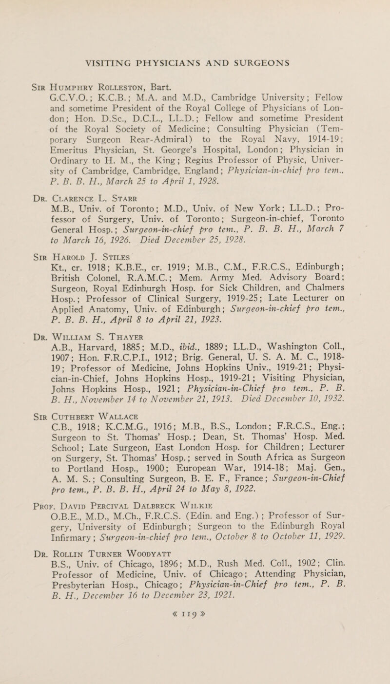 Sir Humphry Rolleston, Bart. G.C.V.O.; K.C.B.; M.A. and M.D., Cambridge University; Fellow and sometime President of the Royal College of Physicians of Lon¬ don; Hon. D.Sc., D.C.L., LL.D.; Fellow and sometime President of the Royal Society of Medicine; Consulting Physician (Tem¬ porary Surgeon Rear-Admiral) to the Royal Navy, 1914-19; Emeritus Physician, St. George’s Hospital, London; Physician in Ordinary to H. M., the King; Regius Professor of Physic, Univer¬ sity of Cambridge, Cambridge, England; Physician-in-chief pro tern., P. B. B. H., March 25 to April 1, 1928. Dr. Clarence L. Starr M.B., Univ. of Toronto; M.D., Univ. of New York; LL.D.; Pro¬ fessor of Surgery, Univ. of Toronto; Surgeon-in-chief, Toronto General Hosp.; Surgeon-in-chief pro tern., P. B. B. H., March 7 to March 16, 1926. Died December 25, 1928. Sir Harold J. Stiles Kt., cr. 1918; K.B.E., cr. 1919; M.B., C.M., F.R.C.S., Edinburgh; British Colonel, R.A.M.C.; Mem. Army Med. Advisory Board; Surgeon, Royal Edinburgh Hosp. for Sick Children, and Chalmers Hosp.; Professor of Clinical Surgery, 1919-25; Late Lecturer on Applied Anatomy, Univ. of Edinburgh; Surgeon-in-chief pro tem., P. B. B. H., April 8 to April 21, 1923. Dr. William S. Thayer A. B., Harvard, 1885; M.D., ibid., 1889; LL.D., Washington Coll., 1907; Hon. F.R.C.P.I., 1912; Brig. General, U. S. A. M. C., 1918- 19; Professor of Medicine, Johns Hopkins Univ., 1919-21; Physi- cian-in-Chief, Johns Hopkins Hosp., 1919-21; Visiting Physician, Johns Hopkins Hosp., 1921; Physician-in-Chief pro tem., P. B. B. H., November 14 to November 21, 1913. Died December 10, 1932. Sir Cuthbert Wallace C. B., 1918; K.C.M.G., 1916; M.B., B.S., London; F.R.C.S., Eng.; Surgeon to St. Thomas’ Hosp.; Dean, St. Thomas’ Hosp. Med. School; Late Surgeon, East London Hosp. for Children; Lecturer on Surgery, St. Thomas’ Hosp.; served in South Africa as Surgeon to Portland Hosp., 1900; European War, 1914-18; Maj. Gen., A. M. S.; Consulting Surgeon, B. E. F., France; Surgeon-in-Chief pro tem., P. B. B. H., April 24 to May 8, 1922. Prof. David Percival Dalbreck Wilkie O.B.E., M.D., M.Ch., F.R.C.S. (Edin. and Eng.) ; Professor of Sur¬ gery, University of Edinburgh; Surgeon to the Edinburgh Royal Infirmary; Surgeon-in-chief pro tem., October 8 to October 11, 1929. Dr. Rollin Turner Woodyatt B. S., Univ. of Chicago, 1896; M.D., Rush Med. Coll., 1902; Clin. Professor of Medicine, Univ. of Chicago; Attending Physician, Presbyterian Hosp., Chicago; Physician-in-Chief pro tem., P. B. B. H., December 16 to December 23, 1921.