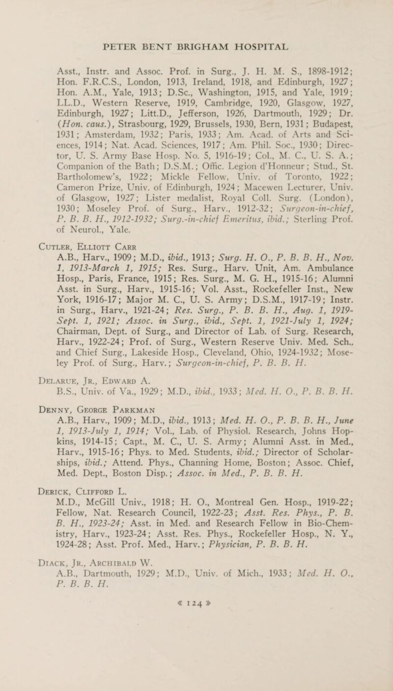 Asst., Instr. and Assoc. Prof, in Surg., J. H. M. S., 1898-1912; Hon. F.R.C.S., London, 1913, Ireland, 1918, and Edinburgh, 1927; Hon. A.M., Yale, 1913; D.Sc., Washington, 1915, and Yale, 1919; LL.D., Western Reserve, 1919, Cambridge, 1920, Glasgow, 1927, Edinburgh, 1927; Litt.D., Jefferson, 1926, Dartmouth, 1929; Dr. (Hon. caus.), Strasbourg, 1929, Brussels, 1930, Bern, 1931; Budapest, 1931; Amsterdam, 1932; Paris, 1933; Am. Acad, of Arts and Sci¬ ences, 1914; Nat. Acad. Sciences, 1917; Am. Phil. Soc., 1930; Direc¬ tor, U. S. Army Base Hosp. No. 5, 1916-19; Col., M. C., U. S. A.; Companion of the Bath; D.S.M.; Offic. Legion d’Honneur; Stud., St. Bartholomew’s, 1922; Mickle Fellow. Univ. of Toronto, 1922; Cameron Prize, Univ. of Edinburgh, 1924; Macewen Lecturer, Univ. of Glasgow, 1927; Lister medalist, Royal Coll. Surg. (London), 1930; Moseley Prof, of Surg., Harv., 1912-32; Surgeon-in-chief, P. B. B. H., 1912-1932; Surg.-in-chief Emeritus, ibid.; Sterling Prof, of Neurol., Yale. Cutler, Elliott Carr A. B., Harv., 1909; M.D., ibid., 1913; Surg. H. O., P. B. B. H., Nov. 1, 1913-March 1, 1915; Res. Surg., Harv. Unit, Am. Ambulance Hosp., Paris, France, 1915; Res. Surg., M. G. H., 1915-16; Alumni Asst, in Surg., Harv., 1915-16; Vol. Asst., Rockefeller Inst., New York, 1916-17; Major M. C., U. S. Army; D.S.M., 1917-19; Instr. in Surg., Harv., 1921-24; Res. Surg., P. B. B. H., Aug. 1, 1919- Sept. 1, 1921; Assoc, in Surg., ibid., Sept. 1, 1921-July 1, 1924; Chairman, Dept, of Surg., and Director of Lab. of Surg. Research, Harv., 1922-24; Prof, of Surg., Western Reserve Univ. Med. Sch.. and Chief Surg., Lakeside Hosp., Cleveland, Ohio, 1924-1932; Mose¬ ley Prof, of Surg., Harv.; Surgeon-in-chief, P. B. B. IL Delarue, Jr., Edward A. B. S., Univ. of Va., 1929; M.D., ibid., 1933; Med. H. O., P. B. B. H. Denny, George Parkman A. B., Harv., 1909; M.D., ibid., 1913; Med. H. O., P. B. B. H., June 1, 1913-July 1, 1914; Vol., Lab. of Physiol. Research, Johns Hop¬ kins, 1914-15; Capt., M. C., U. S. Army; Alumni Asst, in Med., Harv., 1915-16; Phys. to Med. Students, ibid.; Director of Scholar¬ ships, ibid.; Attend. Phys., Channing Home, Boston; Assoc. Chief, Med. Dept., Boston Disp.; Assoc, in Med., P. B. B. H. Derick, Clifford L. M.D., McGill Univ., 1918; H. O., Montreal Gen. Hosp., 1919-22; Fellow, Nat. Research Council, 1922-23; Asst. Res. Phys., P. B. B. H., 1923-24; Asst, in Med. and Research Fellow in Bio-Chem¬ istry, Harv., 1923-24; Asst. Res. Phys., Rockefeller Hosp., N. Y., 1924-28; Asst. Prof. Med., Harv.; Physician, P. 13. B. H. Diack, Jr., Archibald W. A.B., Dartmouth, 1929; M.D., Univ. of Mich., 1933; Med. H. 0.r P. B. B. H.