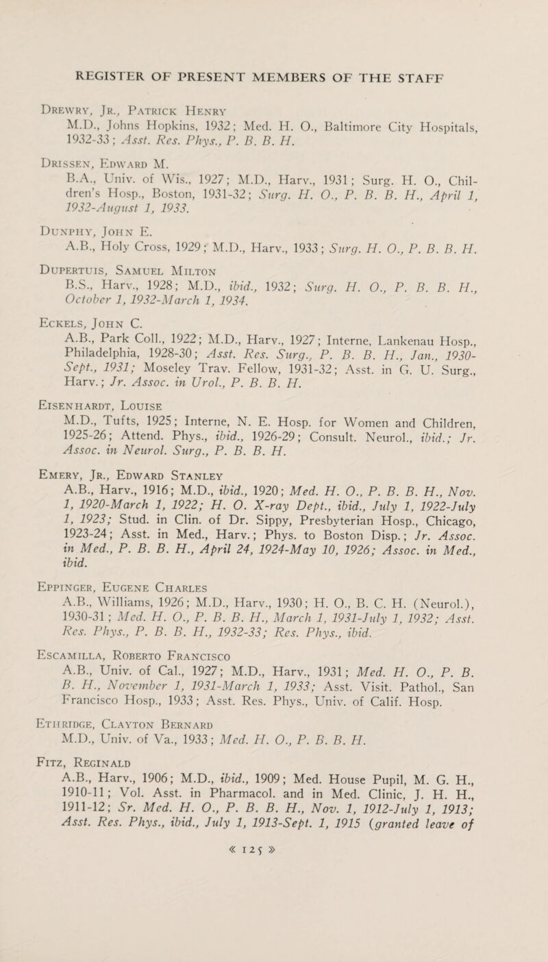 Drewry, Jr., Patrick Henry M.D., Johns Hopkins, 1932; Med. H. 0., Baltimore City Hospitals, 1932-33; Asst. Res. Phys., P. B. B. H. Drissen, Edward M. B.A., Univ. of W is., 1927; M.D., Harv., 1931; Surg. H. O., Chil¬ dren’s Hosp., Boston, 1931-32; Surg. H. 0., P. B. B. H., April 1, 1932-August 1, 1933. Dunphy, John E. A. B., Holy Cross, 1929; M.D, Harv., 1933; Surg. H. 0., P. B. B. H. Dupertuis, Samuel Milton B. S., Harv., 1928; M.D., ibid., 1932; Surg. H. O., P. B. B. H., October 1, 1932-March 1, 1934. Eckels, John C. A.B., Park Coll., 1922; M.D., Harv., 1927; Interne, Lankenau Hosp., Philadelphia, 1928-30; Asst. Res. Surg., P. B. B. H., Jan., 1930- Sept., 1931; Moseley Trav. Fellow, 1931-32; Asst, in G. U. Surg., Harv.; Jr. Assoc, in Urol., P. B. B. H. Eisenhardt, Louise M.D., Tufts, 1925; Interne, N. E. Hosp. for Women and Children, 1925-26; Attend. Phys., ibid., 1926-29; Consult. Neurol., ibid.; Jr. Assoc, in Neurol. Surg., P. B. B. H. Emery, Jr., Edward Stanley A.B., Harv., 1916; M.D., ibid., 1920; Med. H. O., P. B. B. H., Nov. 1, 1920-March 1, 1922; H. O. X-ray Dept., ibid., July 1, 1922-July 1, 1923; Stud, in Clin, of Dr. Sippy, Presbyterian Hosp., Chicago, 1923-24; Asst, in Med., Harv.; Phys. to Boston Disp.; Jr. Assoc, in Med., P. B. B. H., April 24, 1924-May 10, 1926; Assoc, in Med., ibid. Eppinger, Eugene Charles A.B., Williams, 1926; M.D., Harv, 1930; H. O, B. C. H. (Neurol.), 1930-31 ; Med. H. O., P. B. B. H., March 1, 1931-July 1, 1932; Asst. Res. Phys., P. B. B. H., 1932-33; Res. Phys., ibid. Escamilla, Roberto Francisco A. B, Univ. of Cal, 1927; M.D, Harv, 1931; Med. H. O., P. B. B. H., November 1, 1931-March 1, 1933; Asst. Visit. Pathol, San Francisco Hosp, 1933; Asst. Res. Phys, Univ. of Calif. Hosp. Ethridge, Clayton Bernard M.D, Univ. of Va, 1933; Med. H. 0., P. B. B. H. Fitz, Reginald A.B, Harv, 1906; M.D, ibid., 1909; Med. House Pupil, M. G. H, 1910- 11; Vol. Asst, in Pharmacol, and in Med. Clinic, J. H. H, 1911- 12; Sr. Med. H. O., P. B. B. H., Nov. 1, 1912-Jidy 1, 1913; Asst. Res. Phys., ibid., July 1, 1913-Sept. 1, 1915 (granted leave of