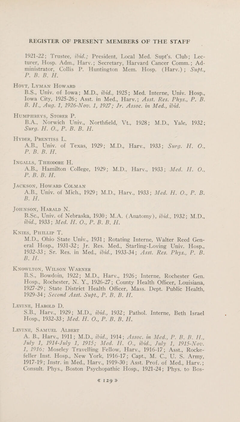 1921-22; Trustee, ibid.; President, Local Med. Supt’s. Club; Lec¬ turer, Hosp. Adm., Harv.; Secretary, Harvard Cancer Comm.; Ad¬ ministrator, Collis P. Huntington Mem. Hosp. (Harv.) ; Supt., P. B. B. H. Hoyt, Lyman Howard B.S., Univ. of Iowa; M.D., ibid., 1925; Med. Interne, Univ. Hosp., Iowa City, 1925-26; Asst, in Med., Harv.; Asst. Res. Phys., P. B. B. H., Aug. 1, 1926-Nov. 1, 1927; Jr. Assoc, in Med., ibid. Humphreys, Storf.r P. B.A., Norwich Univ., Northfield, Vt., 1928; M.D., Yale, 1932; Surg. H. O., P. B. B. H. Hyder, Prentiss L. A.B., Univ. of Texas, 1929; M.D., Harv., 1933; Surg. H. 0., P. B. B. H. Ingalls, Theodore H. A.B., Hamilton College, 1929; M.D., Harv., 1933; Med. H. O., P. B. B. H. Jackson, Howard Colman A. B., Univ. of Mich., 1929; M.D., Harv., 1933; Med. H. O., P. B. B. H. Johnson, Harald N. B.Sc., Univ. of Nebraska, 1930; M.A. (Anatomy), ibid., 1932; M.D., ibid., 1933; Med. H. O., P. B. B. H. Knies, Phillip T. M.D., Ohio State Univ., 1931; Rotating Interne, Walter Reed Gen¬ eral Hosp., 1931-32; Jr. Res. Med., Starling-Loving Univ. Hosp., 1932-33; Sr. Res. in Med., ibid., 1933-34; Asst. Res. Phys., P. B. B. H. Ivnowlton, Wilson Warner B.S., Bowdoin, 1922; M.D., Harv., 1926; Interne, Rochester Gen. Hosp., Rochester, N. Y., 1926-27; County Health Officer, Louisiana, 1927-29; State District Health Officer, Mass. Dept. Public Health, 1929-34; Second Asst. Supt., P. B. B. H. Levine, Harold D. S.B., Harv., 1929; M.D., ibid., 1932; Pathol. Interne, Beth Israel Hosp., 1932-33; Med. H. O., P. B. B. H. Levine, Samuel Albert A. B., Harv., 1911; M.D., ibid., 1914; Assoc, in Med., P. B. B. H., July 1, 1914-July 1, 1915; Med. PI. O., ibid., July 1, 1915-Nov. 1, 1916; Moseley Travelling Fellow, Harv., 1916-17; Asst., Rocke¬ feller Inst. Hosp., New York, 1916-17; Capt., M. C., U. S. Army, 1917-19; Instr. in Med., Harv., 1919-30; Asst. Prof, of Med., Harv.; Consult. Phys., Boston Psychopathic LIosp., 1921-24; Phys. to Bos-