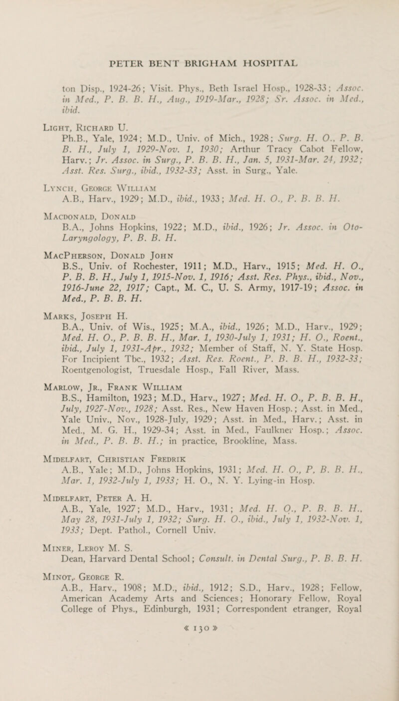 ton pisp., 1924-26; Visit. Phys., Beth Israel Hosp., 1928-33; Assoc, in Med., P. B. B. H., Aug.’ 1919-Mar., 1928; Sr. Assoc, in Med., ibid. Light, Richard U. Ph.B., Yale, 1924; M.D., Univ. of Mich., 1928; Surg. H. 0., P. B. B. H., July 1, 1929-Nov. 1, 1930; Arthur Tracy Cabot Fellow, Harv.; Jr. Assoc, in Surg., P. B. B. H., Jan. 5, 1931-Mar. 24, 1932; Asst. Res. Surg., ibid., 1932-33; Asst, in Surg., Yale. Lynch, George William A. B., Harv., 1929; M.D., ibid., 1933; Med. H. O., P. B. B. H. Macdonald, Donald B. A., Johns Hopkins, 1922; M.D., ibid., 1926; Jr. Assoc, in Oto- Laryngology, P. B. B. H. MacPherson, Donald John B.S., Univ. of Rochester, 1911; M.D., Harv., 1915; Med. H. O., P. B. B. H., July 1, 1915-Nov. 1, 1916; Asst. Res. Phys., ibid., Nov., 1916-June 22, 1917; Capt., M. C., U. S. Army, 1917-19; Assoc, in Med., P. B. B. H. Marks, Joseph H. B.A., Univ. of Wis., 1925; M.A., ibid., 1926; M.D., Harv., 1929; Med. H. O., P. B. B. H., Mar. 1, 1930-July 1, 1931; H. O., Roent., ibid., July 1, 1931-Apr., 1932; Member of Staff, N. Y. State Hosp. For Incipient Tbc., 1932; Asst. Res. Roent., P. B. B. H., 1932-33; Roentgenologist, Truesdale Hosp., Fall River, Mass. Marlow, Jr., Frank William B.S., Hamilton, 1923; M.D., Harv., 1927; Med. H. 0., P. B. B. H., July, 1927-Nov., 1928; Asst. Res., New Haven Hosp.; Asst, in Med., Yale Univ., Nov., 1928-July, 1929; Asst, in Med., Harv.; Asst, in Med., M. G. H., 1929-34; Asst, in Med., Faulkner Hosp.; Assoc, in Med., P. B. B. H.; in practice, Brookline, Mass. Midelfart, Christian Fredrik A.B., Yale; M.D., Johns Hopkins, 1931; Med. H. O., P, B. B. II., Mar. 1, 1932-July 1, 1933; H. O., N. Y. Lying-in Hosp. Midelfart, Peter A. H. A.B., Yale, 1927; M.D., Harv., 1931; Med. H. O., P. B. B. //., May 28, 1931-July 1, 1932; Surg. H. O., ibid., July 1, 1932-Nov. 1, 1933; Dept. Pathol., Cornell Univ. Miner, Leroy M. S. Dean, Harvard Dental School; Consult, in Dental Surg., P. B. B. H. Minot,. George R. A.B., Harv., 1908; M.D., ibid., 1912; S.D., Harv., 1928; Fellow, American Academy Arts and Sciences; Honorary Fellow, Royal College of Phys., Edinburgh, 1931 ; Correspondent etranger. Royal