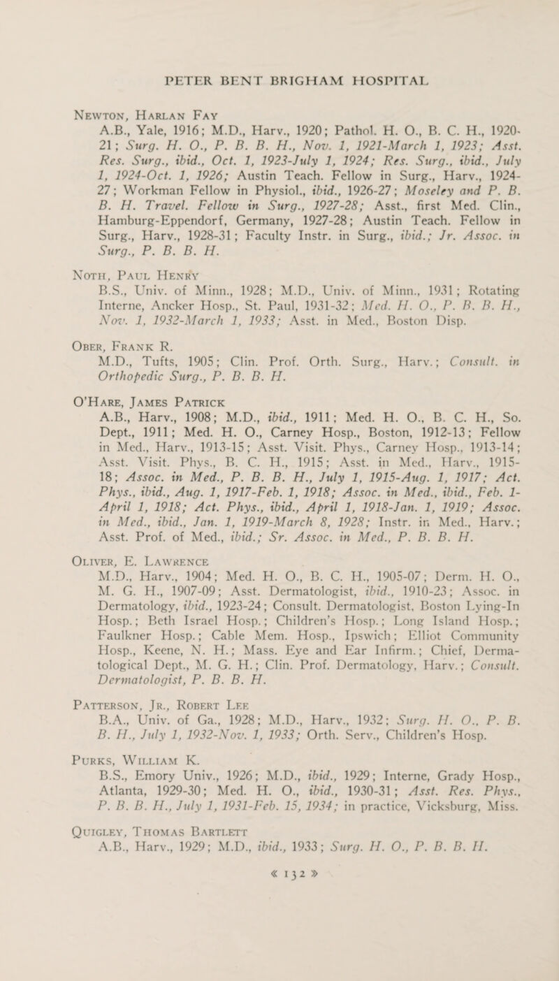 Newton, Harlan Fay A. B., Yale, 1916; M.D., Harv., 1920; Pathol. H. O., B. C. H., 1920- 21; Surg. H. O., P. B. B. H., Nov. 1, 1921-March 1, 1923; Asst. Res. Surg., ibid., Oct. 1, 1923-July 1, 1924; Res. Surg., ibid., July 1, 1924-Oct. 1, 1926; Austin Teach. Fellow in Surg., Harv., 1924- 27; Workman Fellow in Physiol., ibid., 1926-27; Moseley and P. B. B. H. Travel. Fellow in Surg., 1927-28; Asst., first Med. Clin., Hamburg-Eppendorf, Germany, 1927-28; Austin Teach. Fellow in Surg., Harv., 1928-31; Faculty Instr. in Surg., ibid.; Jr. Assoc, in Surg., P. B. B. H. Noth, Paul Henry B.S., Univ. of Minn., 1928; M.D., Univ. of Minn., 1931; Rotating Interne, Ancker Hosp., St. Paul, 1931-32; Med. II. O., P. B. B. H., ATov. 1, 1932-March 1, 1933; Asst, in Med., Boston Disp. Ober, Frank R. M.D., Tufts, 1905; Clin. Prof. Orth. Surg., Harv.; Consult, in Orthopedic Surg., P. B. B. H. O’Hare, James Patrick A. B., Harv., 1908; M.D., ibid., 1911; Med. H. O., B. C. H., So. Dept., 1911; Med. H. O., Carney Hosp., Boston, 1912-13; Fellow in Med., Harv., 1913-15; Asst. Visit. Phys., Carney Hosp.. 1913-14; Asst. Visit. Phys., B. C. H., 1915; Asst, in Med., Harv., 1915- 18; Assoc, in Med., P. B. B. H., July 1, 1915-Aug. 1, 1917; Act. Phys., ibid., Aug. 1, 1917-Feb. 1, 1918; Assoc, in Med., ibid., Feb. 1- April 1, 1918; Act. Phys., ibid., April 1, 1918-Jan. 1, 1919; Assoc, in Med., ibid., Jan. 1, 1919-March 8, 1928; Instr. in Med., Harv.; Asst. Prof, of Med., ibid.; Sr. Assoc, in Med., P. B. B. H. Oliver, E. Lawrence M.D., Harv., 1904; Med. H. O., B. C. H., 1905-07; Derm. H. O., M. G. H., 1907-09; Asst. Dermatologist, ibid., 1910-23; Assoc, in Dermatology, ibid., 1923-24; Consult. Dermatologist, Boston Lying-In Hosp.; Beth Israel Hosp.; Children’s Hosp.; Long Island Hosp.; Faulkner Hosp.; Cable Mem. Hosp., Ipswich; Elliot Community Hosp., Keene, N. H.; Mass. Eye and Ear Infirm.; Chief, Derma¬ tological Dept., M. G. H.; Clin. Prof. Dermatology, Harv.; Consult. Dermatologist, P. B. B. H. Patterson, Jr., Robert Lee B. A., Univ. of Ga., 1928; M.D., Harv., 1932; Surg. II. O., P. B. B. II., July 1, 1932-Nov. 1, 1933; Orth. Serv., Children’s Hosp. Purks, William K. B.S., Emory Univ., 1926; M.D., ibid., 1929; Interne, Grady Hosp., Atlanta, 1929-30; Med. H. O., ibid., 1930-31; Asst. Res. Phys., P. B. B. H., July 1, 1931-Feb. 15, 1934; in practice, Vicksburg, Miss. Quigley, Thomas Bartlett A.B., Harv., 1929; M.D., ibid., 1933; Surg. H. O., P. B. B. II.