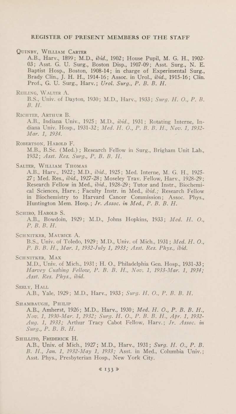 Quinby, William Carter A. B, Harv., 1899; M.D., ibid., 1902; House Pupil, M. G. H., 1902- 03; Asst. G. U. Surg., Boston Disp., 1907-09; Asst. Surg., N. E. Baptist Hosp., Boston, 1908-14; in charge of Experimental Surg., Brady Clin., J. H. H., 1914-16; Assoc, in Urol., ibid., 1915-16; Clin. Prof., G. U. Surg., Harv.; Urol. Surg., P. B. B. H. Reiling, Walter A. B. S., Univ. of Dayton, 1930; M.D., Harv., 1933; Surg. H. O., P. B. B. H. Richter, Arthur B. A.B., Indiana Univ., 1925; M.D., ibid., 1931; Rotating Interne, In¬ diana Univ. Hosp, 1931-32; Med. H. 0., P. B. B. H., Nov. 1, 1932- Mar. 1, 1934. Robertson, Harold F. M.B, B.Sc. (Med.) ; Research Fellow in Surg, Brigham Unit Lab, 1932; Asst. Res. Surg., P. B. B. H. Salter, William Thomas A.B, Harv, 1922; M.D, ibid., 1925; Med. Interne, M. G. H, 1925- 27; Med. Res, ibid., 1927-28; Moseley Trav. Fellow, Harv, 1928-29; Research Fellow in Med, ibid., 1928-29; Tutor and Instr, Biochemi¬ cal Sciences, Harv.; Faculty Instr. in Med, ibid.; Research Fellow in Biochemistry to Harvard Cancer Commission; Assoc. Phys, Huntington Mem. Hosp.; Jr. Assoc, in Med., P. B. B. H. Schiro, Harold S. A. B, Bowdoin, 1929; M.D, Johns Hopkins, 1933; Med. H. O., P. B. B. H. Schnitker, Maurice A. B. S, Univ. of Toledo, 1929; M.D, Univ. of Mich, 1931; Med. H. O., P. B. B. H., Mar. 1, 1932-July 1, 1933; Asst. Res. Phys., ibid. Schnitker, Max M.D, Univ. of Mich, 1931; H. O, Philadelphia Gen. Hosp, 1931-33; Harvey Cushing Fellozv, P. B. B. H., Nov. 1, 1933-Mar. 1, 1934; Asst. Res. Phys., ibid. Seely, Hall A.B, Yale, 1929; M.D, Harv, 1933; Surg. H. O., P. B. B. H. Shambaugh, Philip A.B, Amherst, 1926; M.D, Harv, 1930; Med. H. O., P. B. B. H., Nov. 1, 1930-Mar. 1, 1932; Surg. H. O., P. B. B. H., Apr. 1, 1932- Aug. 1, 1933; Arthur Tracy Cabot Fellow, Harv.; Jr. Assoc, in Surg., P. B. B. H. Shillito, Frederick H. A. B, Univ. of Mich, 1927; M.D, Harv, 1931; Surg. H. O., P. B. B. H., Jan. 1, 1932-May 1, 1933; Asst, in Med, Columbia LTniv.; Asst. Phys, Presbyterian Hosp, New York City.