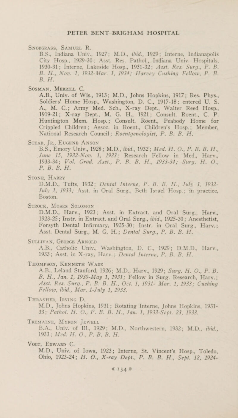 Snodgrass, Samuel R. B.S., Indiana Univ., 1927; M.D., ibid., 1929; Interne, Indianapolis City Hosp., 1929-30; Asst. Res. Pathol., Indiana Univ. Hospitals, 1930-31 ; Interne, Lakeside Hosp., 1931-32; Asst. Res. Surg., P. B. B. II., Nov. 1, 1932-Mar. 1, 1934; Harvey Cushing Felloiv, P. B. B. H. Sosman, Merrill C. A.B., Univ. of Wis., 1913; M.D., Johns Hopkins, 1917; Res. Phys., Soldiers’ Home Hosp., Washington, D. C., 1917-18; entered U. S. A. , M. C.; Army Med. Sch., X-ray Dept., Walter Reed Hosp., 1919-21; X-ray Dept., M. G. H., 1921; Consult. Roent., C. P. Huntington Mem. Hosp.; Consult. Roent., Peabody Home for Crippled Children; Assoc, in Roent., Children’s Hosp.; Member, National Research Council; Roentgenologist, P. B. B. H. Stead, Jr., Eugene Anson B. S., Emory Univ., 1928; M.D., ibid., 1932; Med. H. O., P. B. B. H., June 15, 1932-Nov. 1, 1933; Research Fellow in Med., Harv., 1933-34; Vol. Grad. Asst., P. B. B. H., 1933-34; Surg. H. O., P. B. B. H. Stone. Harry D.M.D., Tufts, 1932; Dental Interne, P. B. B. H., July 1, 1932- July 1, 1933; Asst, in Oral Surg., Beth Israel Hosp.; in practice, Boston. Strock, Moses Solomon D.M.D., Harv., 1923; Asst, in Extract, and Oral Surg., Harv., 1923-25; Instr. in Extract, and Oral Surg., ibid., 1925-30; Anesthetist, Forsyth Dental Infirmary, 1925-30; Instr. in Oral Surg., Harv.; Asst. Dental Surg., M. G. H.; Dental Surg., P. B. B. II. Sullivan, George Arnold A.B., Catholic Univ., Washington, D. C., 1929; D.M.D., Harv., 1933; Asst, in X-ray, Harv.; Dental Interne, P. B. B. IJ. Thompson, Kenneth Wade A. B., Leland Stanford, 1926; M.D., Harv., 1929; Surg. H. O., P. B. B. PI., Jan. 1, 1930-May 1, 1931; Fellow in Surg. Research, Harv.; Asst. Res. Surg., P. B. B. H., Oct. 1, 1931- Mar. 1, 1933; Cushing Fellozv, ibid., Mar. 1-July 1, 1933. Thrasher, Irving D. M.D., Johns Hopkins, 1931 ; Rotating Interne, Johns Hopkins, 1931- 33; Pathol. H. O., P. B. B. H., Jan. 1, 1933-Sept. 23, 1933. Tremaine. Myron Jewell B.A., Univ. of Ill., 1929; M.D., Northwestern, 1932; M.D., ibid., 1933; Med. H. O., P. B. B. II. Vogt, Edward C. M.D., Univ. of Iowa, 1923; Interne, St. Vincent’s Hosp., Toledo, Ohio, 1923-24; H. O., X-ray Dept., P. B. B. H., Sept. 12, 1924-