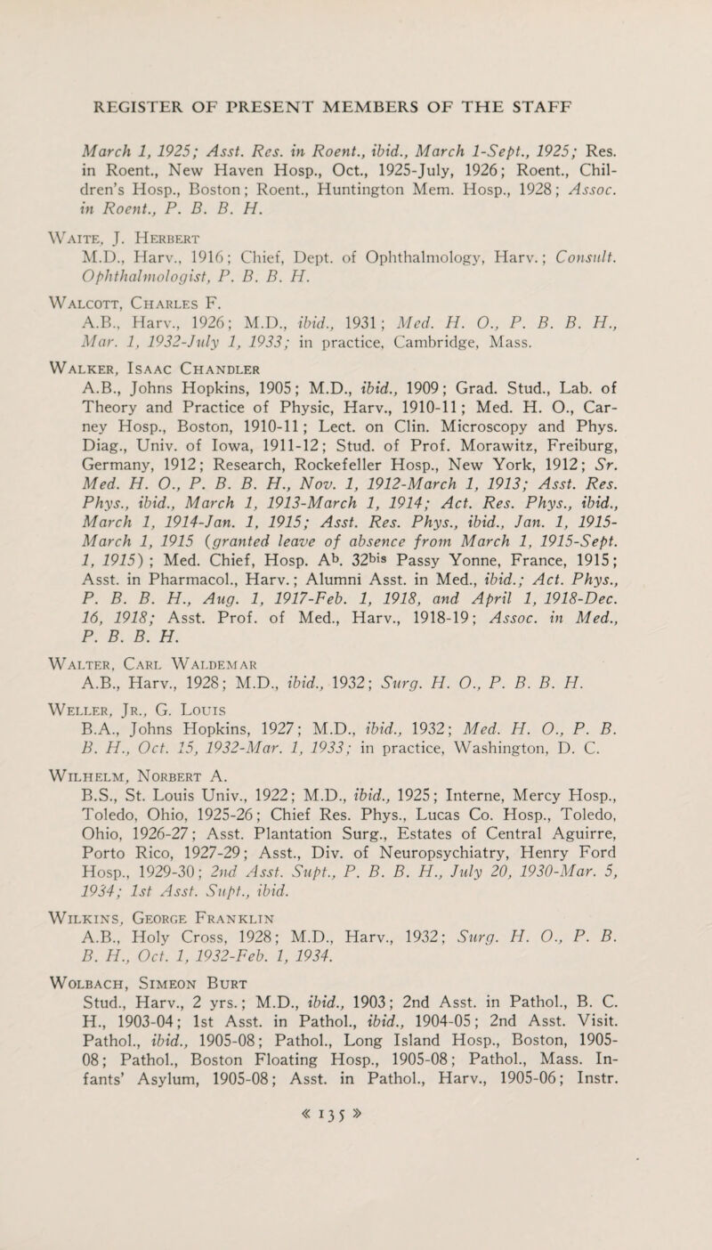 March 1, 1925; Asst. Res. in Roent., ibid., March 1-Sept., 1925; Res. in Roent., New Haven Hosp., Oct., 1925-July, 1926; Roent., Chil¬ dren’s Hosp., Boston; Roent., Huntington Mem. Hosp., 1928; Assoc, in Roent., P. B. B. H. Waite, J. Herbert M.D., Harv., 1916; Chief, Dept, of Ophthalmology, Harv.; Consult. Ophthalmologist, P. B. B. H. Walcott, Charles F. A.B., Harv, 1926; M.D, ibid., 1931; Med. H. 0., P. B. B. H., Mar. 1, 1932-July 1, 1933; in practice, Cambridge, Mass. Walker, Isaac Chandler A.B, Johns Hopkins, 1905; M.D, ibid., 1909; Grad. Stud, Lab. of Theory and Practice of Physic, Harv, 1910-11; Med. H. O, Car¬ ney Hosp, Boston, 1910-11; Lect. on Clin. Microscopy and Phys. Diag, Univ. of Iowa, 1911-12; Stud, of Prof. Morawitz, Freiburg, Germany, 1912; Research, Rockefeller Hosp, New York, 1912; Sr. Med. H. O., P. B. B. H., Nov. 1, 1912-March 1, 1913; Asst. Res. Phys., ibid., March 1, 1913-March 1, 1914; Act. Res. Phys., ibid., March 1, 1914-Jan. 1, 1915; Asst. Res. Phys., ibid., Jan. 1, 1915- March 1, 1915 (granted leave of absence from March 1, 1915-Sept. 1, 1915); Med. Chief, Hosp. Ab. 32bis Passy Yonne, France, 1915; Asst, in Pharmacol, Harv.; Alumni Asst, in Med, ibid.; Act. Phys., P. B. B. H., Aug. 1, 1917-Feb. 1, 1918, and April 1, 1918-Dec. 16, 1918; Asst. Prof, of Med, Harv, 1918-19; Assoc, in Med., P. B. B. H. Walter, Carl Waldemar A. B, Harv, 1928; M.D, ibid., 1932; Surg. H. O., P. B. B. H. Weller, Jr, G. Louis B. A., Johns Hopkins, 1927; M.D, ibid., 1932; Med. H. O., P. B. B. H., Oct. 15, 1932-Mar. 1, 1933; in practice, Washington, D. C. Wilhelm, Norbert A. B.S, St. Louis Univ, 1922; M.D, ibid., 1925; Interne, Mercy Hosp, Toledo, Ohio, 1925-26; Chief Res. Phys, Lucas Co. Hosp, Toledo, Ohio, 1926-27; Asst. Plantation Surg, Estates of Central Aguirre, Porto Rico, 1927-29; Asst, Div. of Neuropsychiatry, Henry Ford Hosp, 1929-30; 2nd Asst. Supt., P. B. B. H., July 20, 1930-Mar. 5, 1934; 1st Asst. Supt., ibid. Wilkins, George Frankltn A. B, Holy Cross, 1928; M.D, Harv, 1932; Surg. H. O., P. B. B. H., Oct. 1, 1932-Peb. 1, 1934. Wolbach, Simeon Burt Stud, Harv, 2 yrs.; M.D, ibid., 1903; 2nd Asst, in Pathol, B. C. H, 1903-04; 1st Asst, in Pathol, ibid., 1904-05; 2nd Asst. Visit. Pathol, ibid., 1905-08; Pathol, Long Island Hosp, Boston, 1905- OS; Pathol, Boston Floating Hosp, 1905-08; Pathol, Mass. In¬ fants’ Asylum, 1905-08; Asst, in Pathol, Harv, 1905-06; Instr.