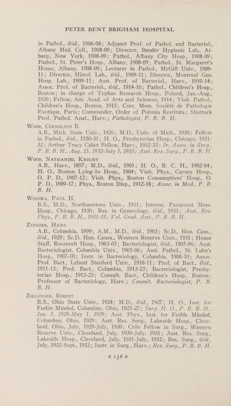 in Pathol., ibid., 1906-08; Adjunct Prof, of Pathol, and Bacteriol., Albany Med. Coll., 1908-09; Director, Bender Hygienic Lab., Al¬ bany, New York, 1908-09; Pathol., Albany City Hosp., 1908-09; Pathol., St. Peter’s Hosp., Albany, 1908-09; Pathol., St. Margaret’s House, Albany, 1908-09; Lecturer in Pathol., McGill Univ., 1909- 11; Director, Histol. Lab., ibid., 1909-11; Director, Montreal Gen. Hosp. Lab., 1909-11; Asst. Prof, of Bacteriol., Harv., 1910-14; Assoc. Prof, of Bacteriol., ibid., 1914-16; Pathol., Children’s Hosp., Boston; in charge of Typhus Research Hosp., Poland, Jan.-Aug., 1920; Fellow, Am. Acad, of Arts and Sciences, 1914; Visit. Pathol., Children’s Hosp., Boston, 1915; Corr. Mem. Societe de Pathologic Exotique, Paris; Commander, Order of Polonia Restituta; Shattuck Prof. Pathol. Anat., Harv.; Pathologist, P. B. B. H. Wood, Cornelius B. A.B., Mich. State Univ., 1926; M.D., Univ. of Mich., 1930; Fellow in Pathol., ibid., 1930-31 ; H. O., Presbyterian Hosp., Chicago, 1931- 32; Arthur Tracy Cabot Fellow, Harv., 1932-33; Jr. Assoc, in Surg., P. B. B. H., Aug. 15,1932-July 1,1933; Asst. Res. Surg., P. B. B. 11. Wood, Nathaniel Knight A. B., Harv., 1897; M.D., ibid., 1901; H. O., B. C. H., 1902-04; H. O., Boston Lying-In Hosp., 1904; Visit. Phys., Carney Hosp., O. P. D., 1907-12; Visit. Phys., Boston Consumptives’ Hosp., O. P. D., 1909-17; Phys., Boston Disp., 1912-18; Assoc, in Med., P. B. B. H. Wosika, Paul H. B.S., M.D., Northwestern Univ., 1931 ; Interne, Passavant Mem. Hosp., Chicago, 1930; Res. in Gynecology, ibid., 1931; Asst. Res. Phys., P. B. B. H., 1931-33; Vol. Grad. Asst., P. B. B. H. Zinsser, Hans A. B., Columbia, 1899; A.M., M.D., ibid., 1903; Sc.D., Hon. Caus., ibid., 1929; Sc.D. Hon. Causa., Western Reserve Univ., 1931; House Staff, Roosevelt Hosp., 1903-05; Bacteriologist, ibid., 1905-06; Asst. Bacteriologist, Columbia Univ., 1905-06; Asst. Pathol., St. Luke’s Hosp., 1907-10; Instr. in Bacteriology, Columbia, 1908-10; Assoc. Prof. Bact., Leland Stanford Univ., 1910-11; Prof, of Bact., ibid., 1911-13; Prof. Bact., Columbia, 1913-23; Bacteriologist, Presby¬ terian Hosp., 1913-23; Consult. Bact., Children’s Hosp., Boston; Professor of Bacteriology, Harv.; Consult. Bacteriologist, P. B. B. H. Zollinger, Robf.rt B.S., Ohio State Univ., 1924; M.D., ibid., 1927; H. O., Inst, for Feeble Minded, Columbus, Ohio, 1925-27; Surg. II. O., P. B. B. II., Jan. 1, 1928-May 1, 1929; Asst. Phys., Inst, for Feeble Minded, Columbus, Ohio, 1929; Asst. Res. Surg., Lakeside Hosp., Cleve¬ land, Ohio, July, 1929-July, 1930; Crile Fellow in Surg., Western Reserve Univ., Cleveland, July, 1930-July, 1931 ; Asst. Res. Surg., Lakeside Hosp., Cleveland, July, 1931 -July, 1932; Res. Surg., ibid., July, 1932-Sept., 1932; Instr. in Surg., Harv.; Res. Surg., P. B. B. 11.